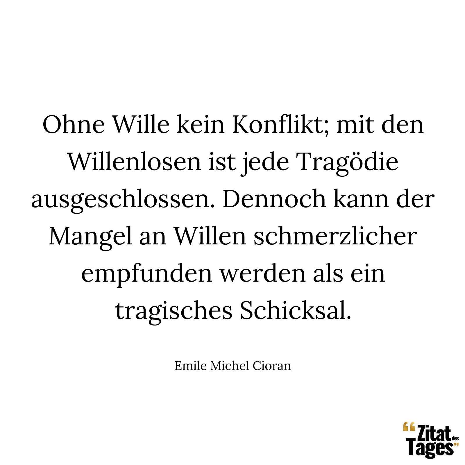 Ohne Wille kein Konflikt; mit den Willenlosen ist jede Tragödie ausgeschlossen. Dennoch kann der Mangel an Willen schmerzlicher empfunden werden als ein tragisches Schicksal. - Emile Michel Cioran