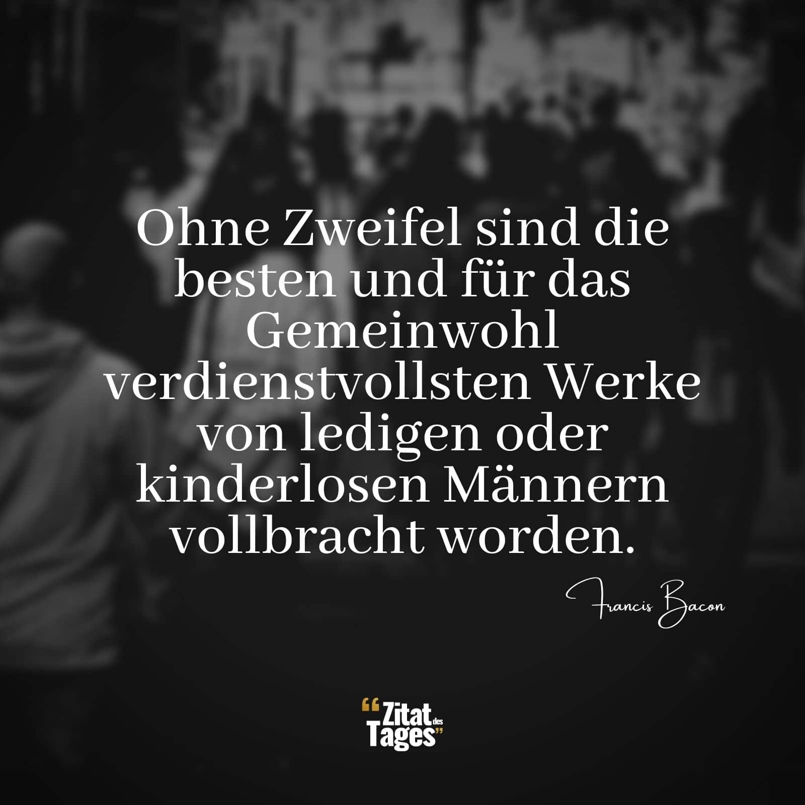 Ohne Zweifel sind die besten und für das Gemeinwohl verdienstvollsten Werke von ledigen oder kinderlosen Männern vollbracht worden. - Francis Bacon