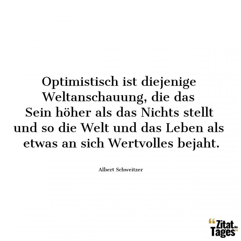 Optimistisch ist diejenige Weltanschauung, die das Sein höher als das Nichts stellt und so die Welt und das Leben als etwas an sich Wertvolles bejaht. - Albert Schweitzer