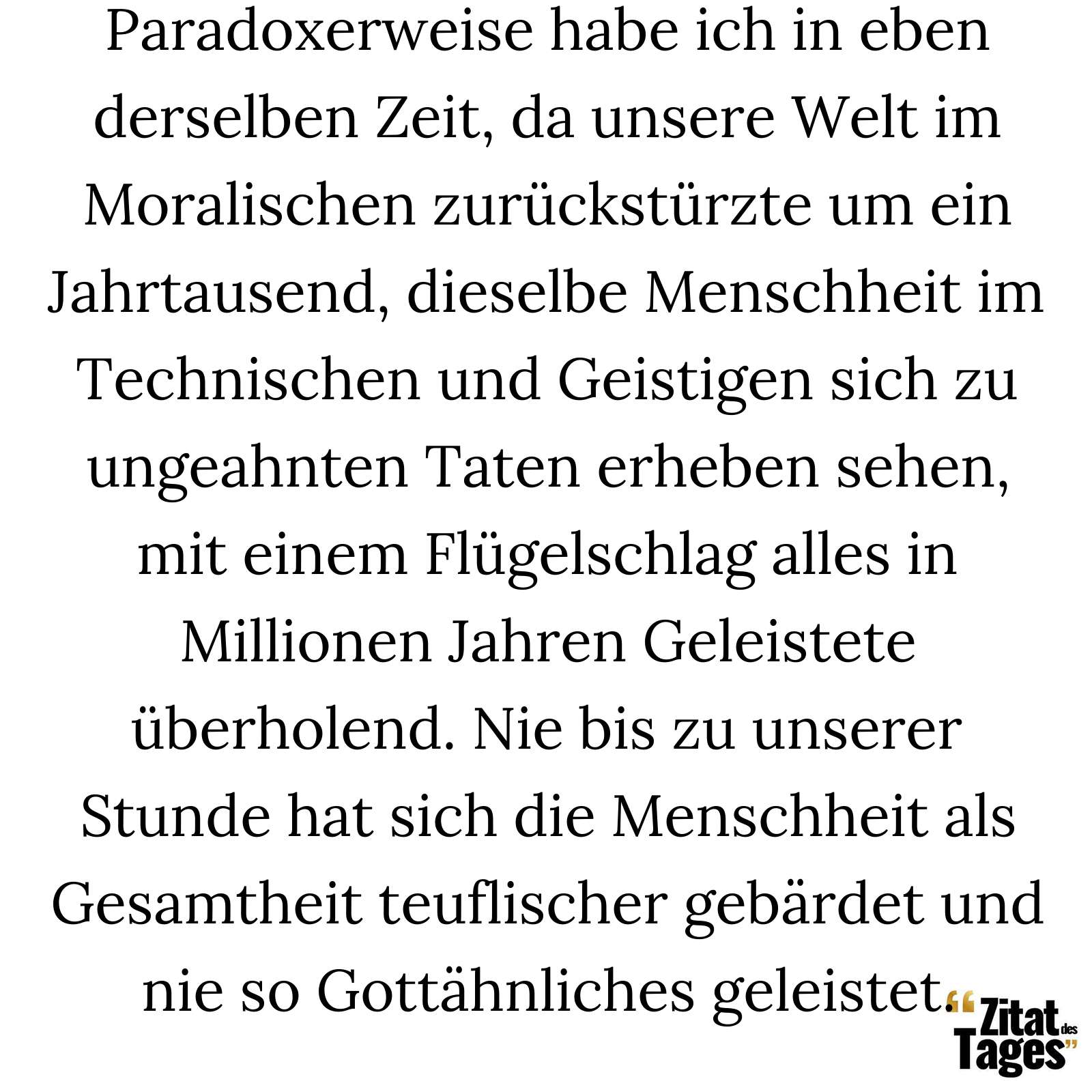 Paradoxerweise habe ich in eben derselben Zeit, da unsere Welt im Moralischen zurückstürzte um ein Jahrtausend, dieselbe Menschheit im Technischen und Geistigen sich zu ungeahnten Taten erheben sehen, mit einem Flügelschlag alles in Millionen Jahren Geleistete überholend. Nie bis zu unserer Stunde hat sich die Menschheit als Gesamtheit teuflischer gebärdet und nie so Gottähnliches geleistet. - Stefan Zweig