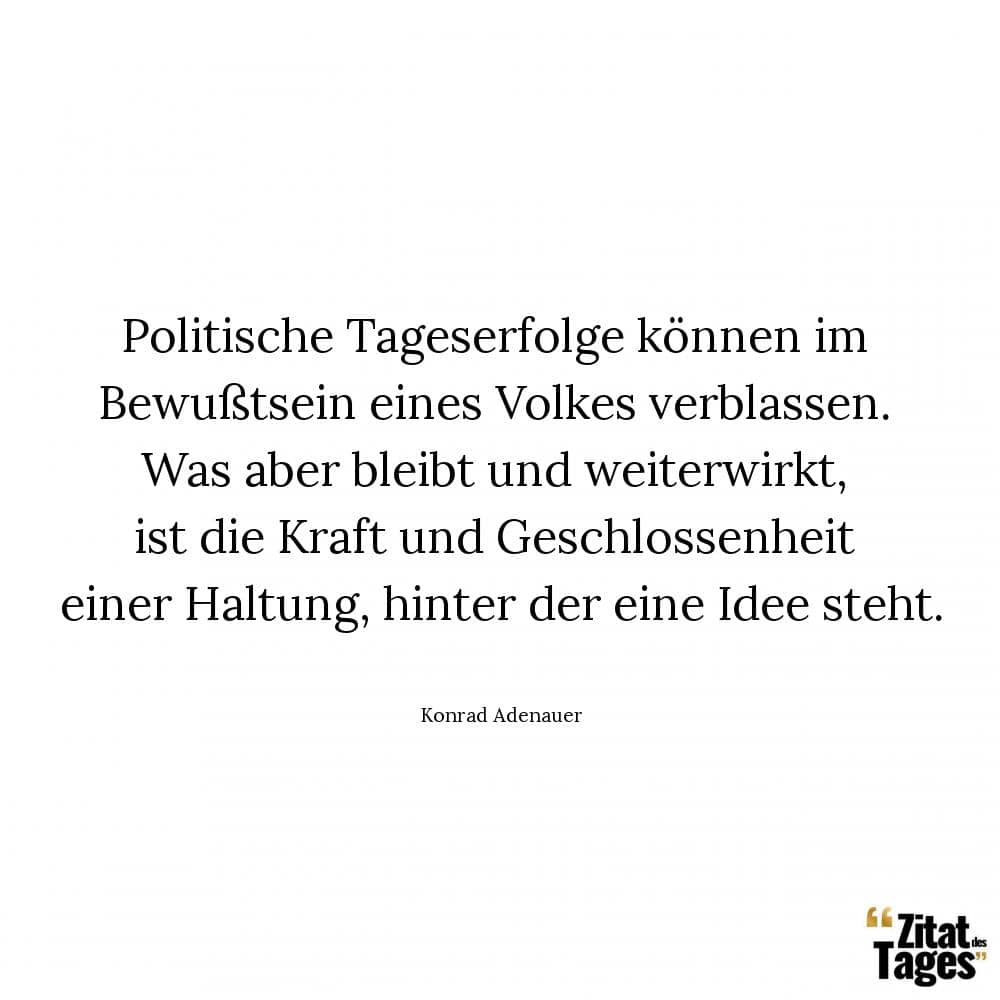 Politische Tageserfolge können im Bewußtsein eines Volkes verblassen. Was aber bleibt und weiterwirkt, ist die Kraft und Geschlossenheit einer Haltung, hinter der eine Idee steht. - Konrad Adenauer