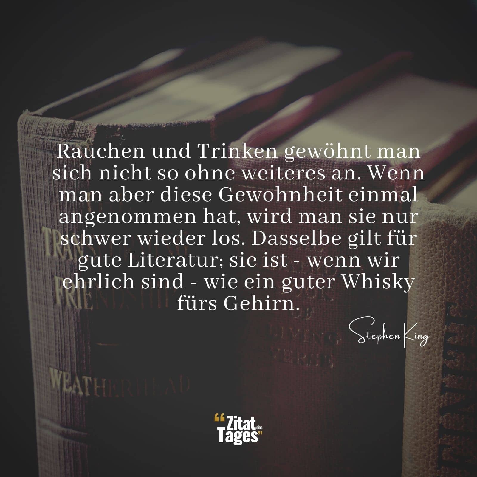 Rauchen und Trinken gewöhnt man sich nicht so ohne weiteres an. Wenn man aber diese Gewohnheit einmal angenommen hat, wird man sie nur schwer wieder los. Dasselbe gilt für gute Literatur; sie ist - wenn wir ehrlich sind - wie ein guter Whisky fürs Gehirn. - Stephen King