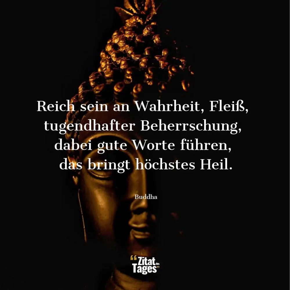 Reich sein an Wahrheit, Fleiß, tugendhafter Beherrschung, dabei gute Worte führen, das bringt höchstes Heil. - Buddha