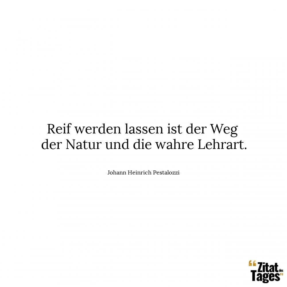 Reif werden lassen ist der Weg der Natur und die wahre Lehrart. - Johann Heinrich Pestalozzi