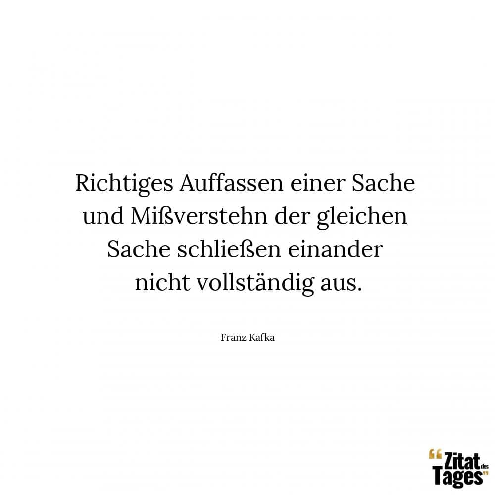 Richtiges Auffassen einer Sache und Mißverstehn der gleichen Sache schließen einander nicht vollständig aus. - Franz Kafka