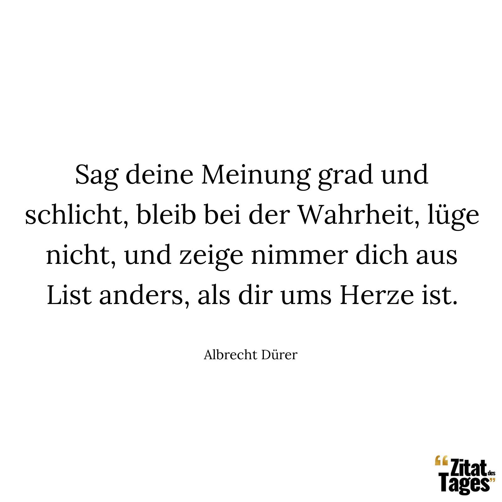 Sag deine Meinung grad und schlicht, bleib bei der Wahrheit, lüge nicht, und zeige nimmer dich aus List anders, als dir ums Herze ist. - Albrecht Dürer