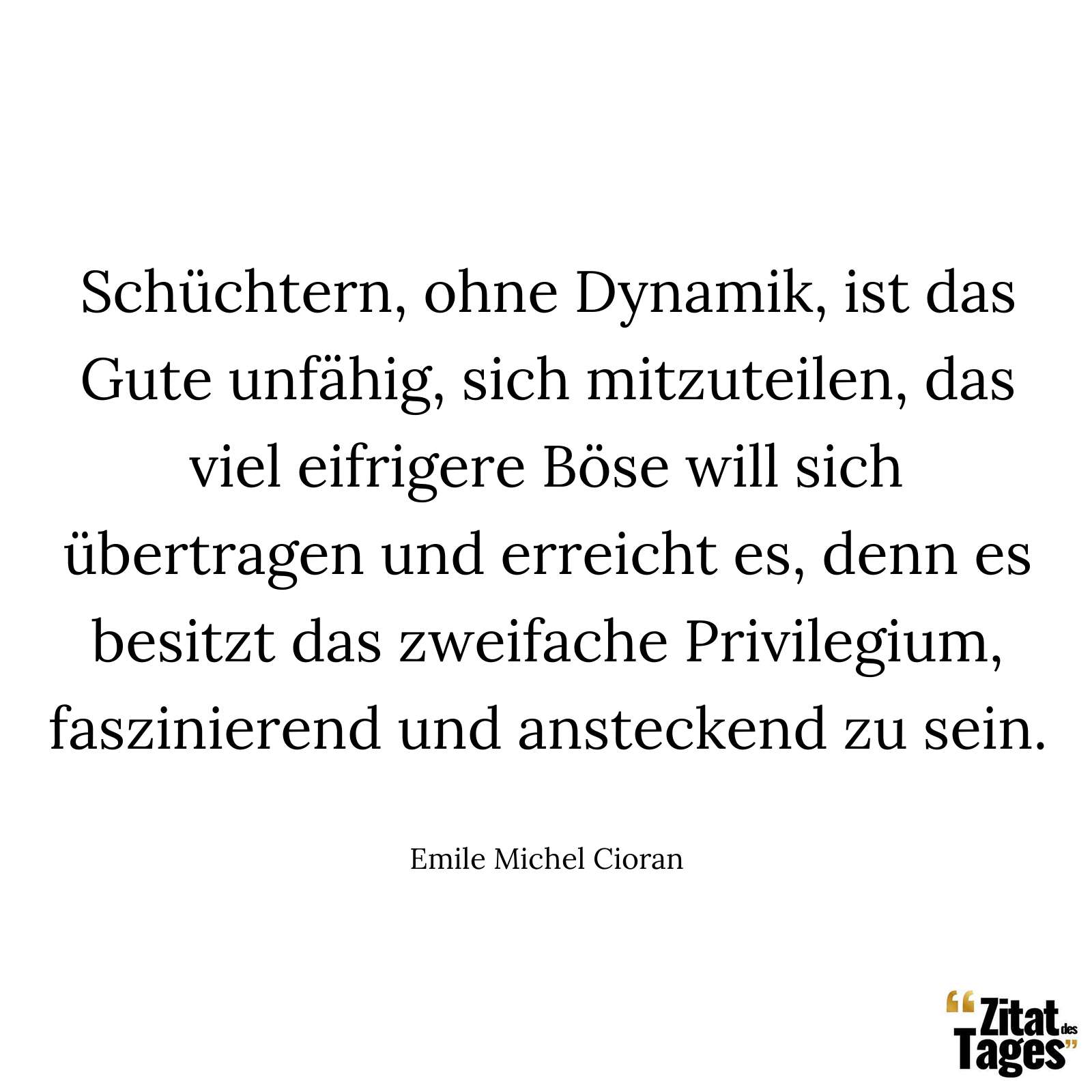 Schüchtern, ohne Dynamik, ist das Gute unfähig, sich mitzuteilen, das viel eifrigere Böse will sich übertragen und erreicht es, denn es besitzt das zweifache Privilegium, faszinierend und ansteckend zu sein. - Emile Michel Cioran