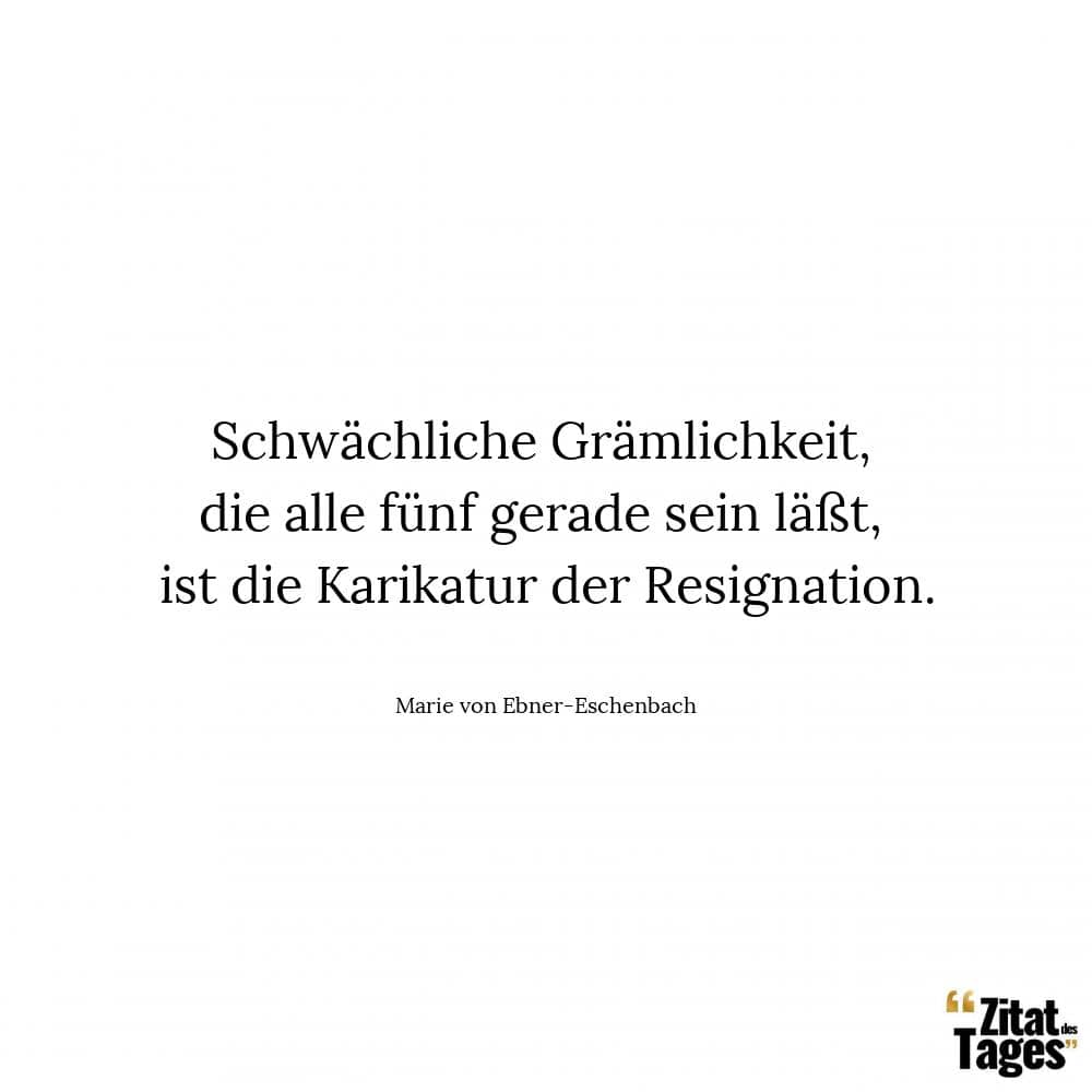 Schwächliche Grämlichkeit, die alle fünf gerade sein läßt, ist die Karikatur der Resignation. - Marie von Ebner-Eschenbach