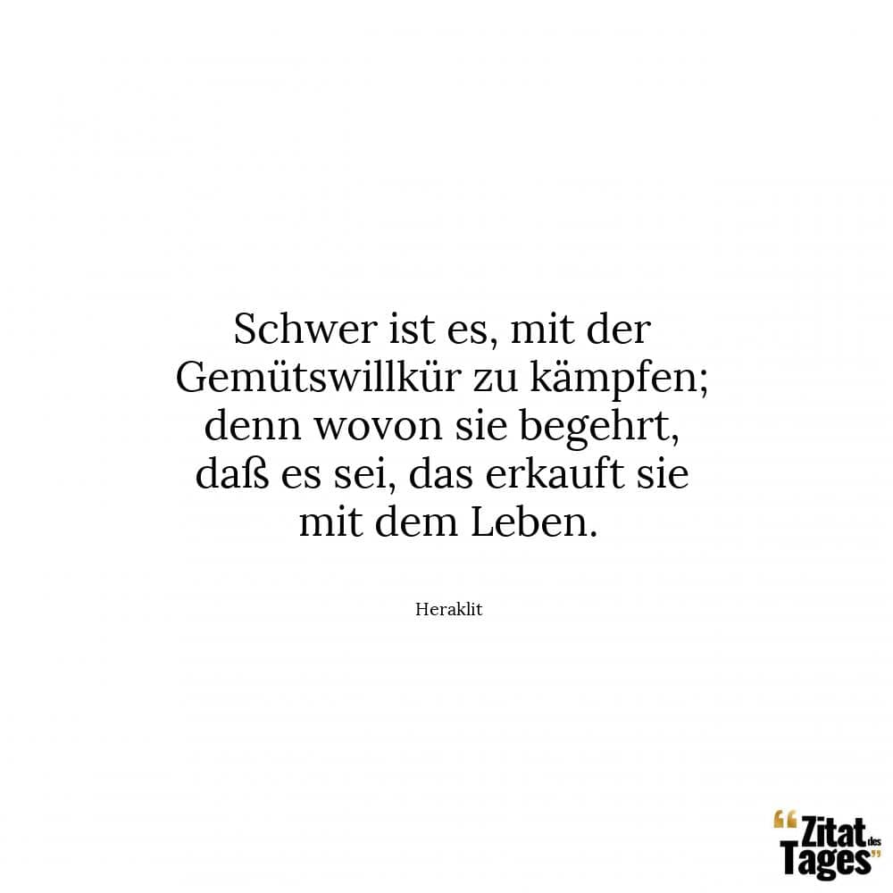 Schwer ist es, mit der Gemütswillkür zu kämpfen; denn wovon sie begehrt, daß es sei, das erkauft sie mit dem Leben. - Heraklit