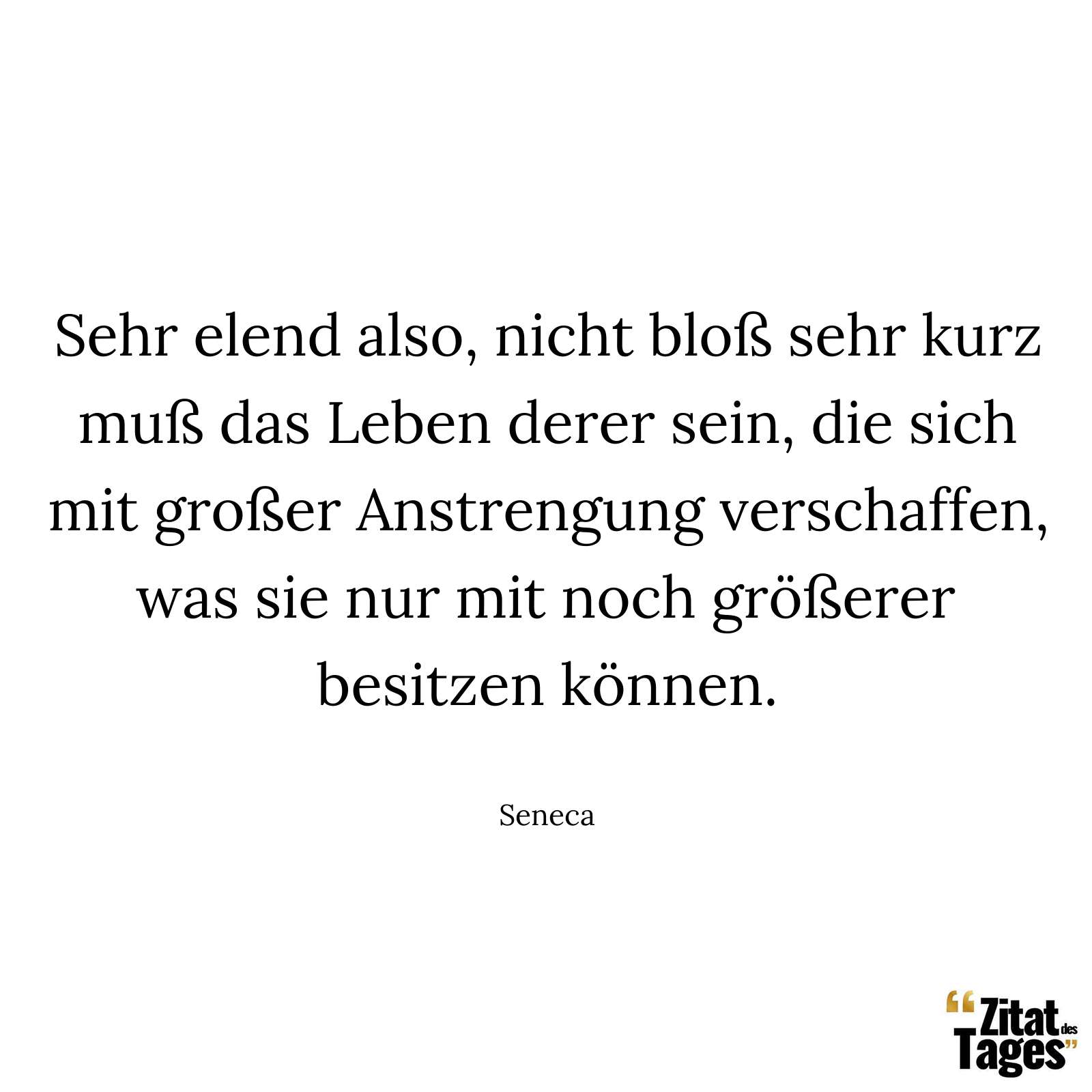 Sehr elend also, nicht bloß sehr kurz muß das Leben derer sein, die sich mit großer Anstrengung verschaffen, was sie nur mit noch größerer besitzen können. - Seneca