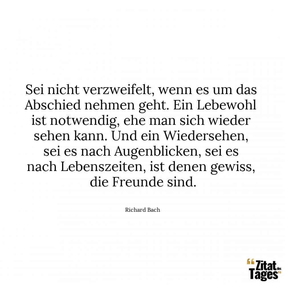 Sei nicht verzweifelt, wenn es um das Abschied nehmen geht. Ein Lebewohl ist notwendig, ehe man sich wieder sehen kann. Und ein Wiedersehen, sei es nach Augenblicken, sei es nach Lebenszeiten, ist denen gewiss, die Freunde sind. - Richard Bach