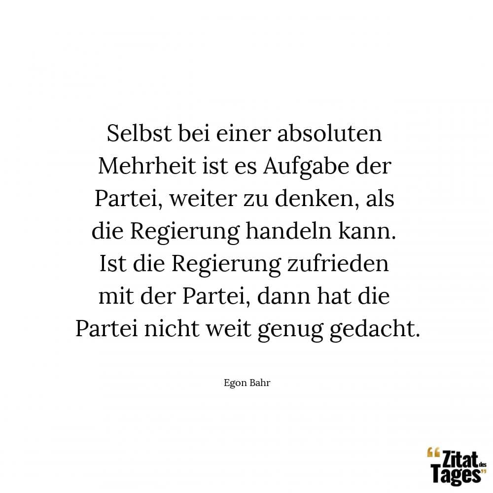 Selbst bei einer absoluten Mehrheit ist es Aufgabe der Partei, weiter zu denken, als die Regierung handeln kann. Ist die Regierung zufrieden mit der Partei, dann hat die Partei nicht weit genug gedacht. - Egon Bahr