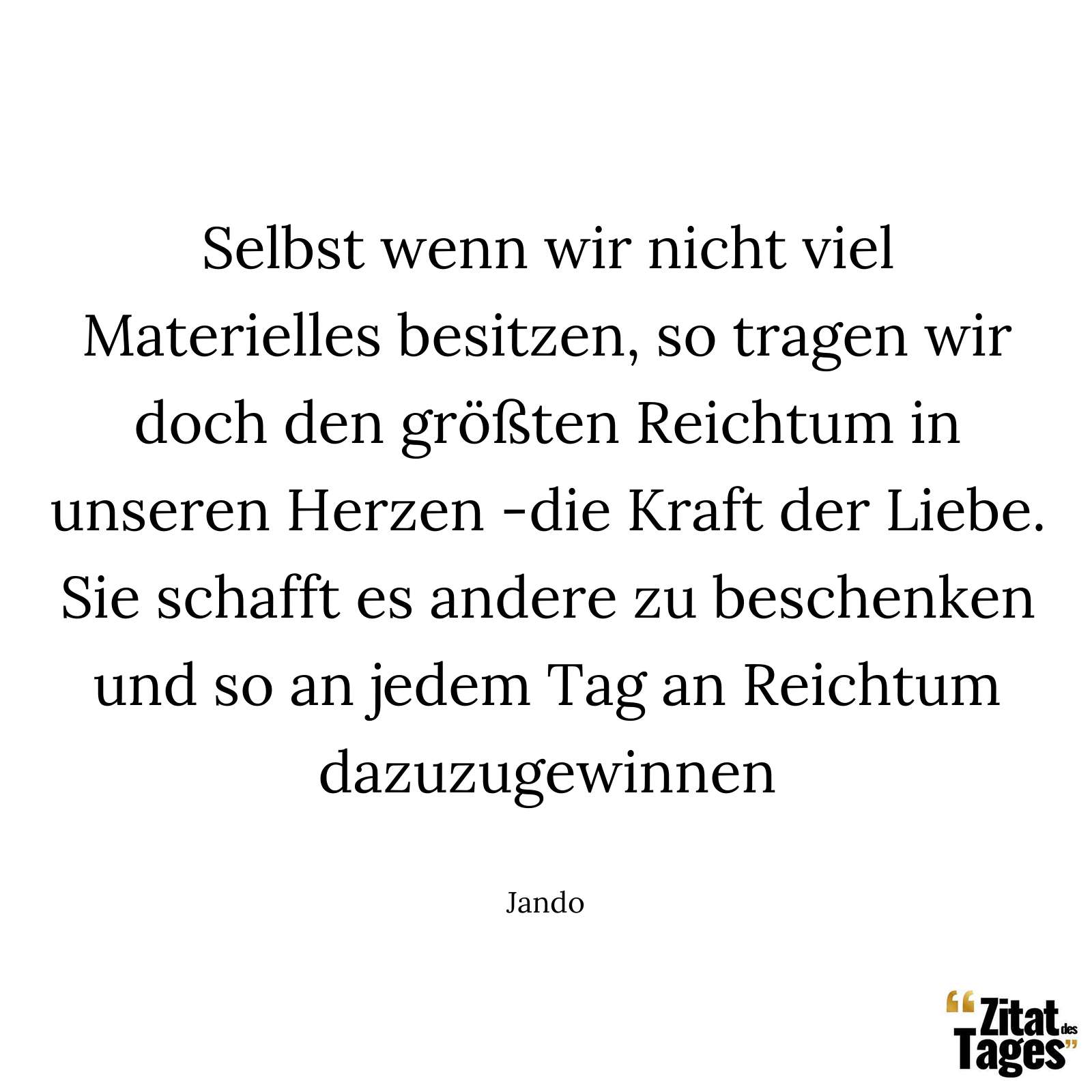 Selbst wenn wir nicht viel Materielles besitzen, so tragen wir doch den größten Reichtum in unseren Herzen -die Kraft der Liebe. Sie schafft es andere zu beschenken und so an jedem Tag an Reichtum dazuzugewinnen. - Jando