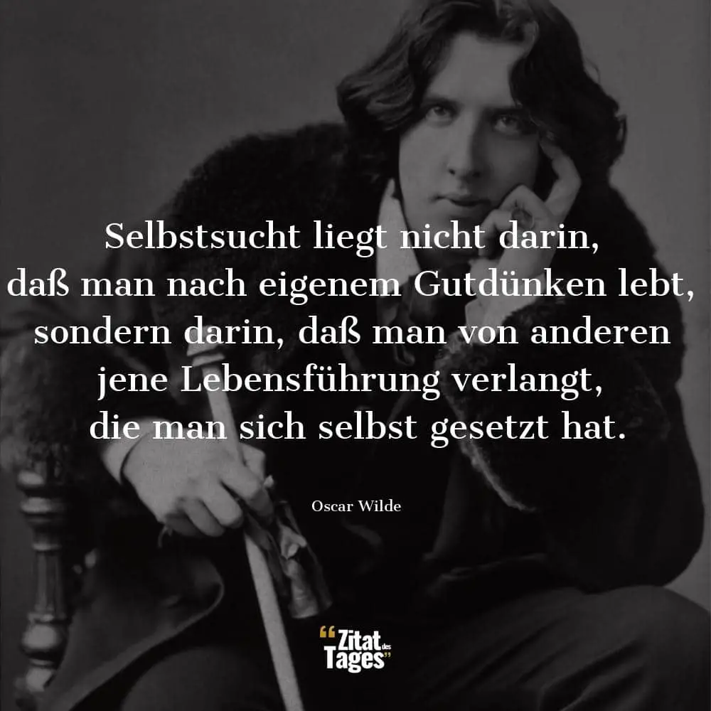 Selbstsucht liegt nicht darin, daß man nach eigenem Gutdünken lebt, sondern darin, daß man von anderen jene Lebensführung verlangt, die man sich selbst gesetzt hat. - Oscar Wilde