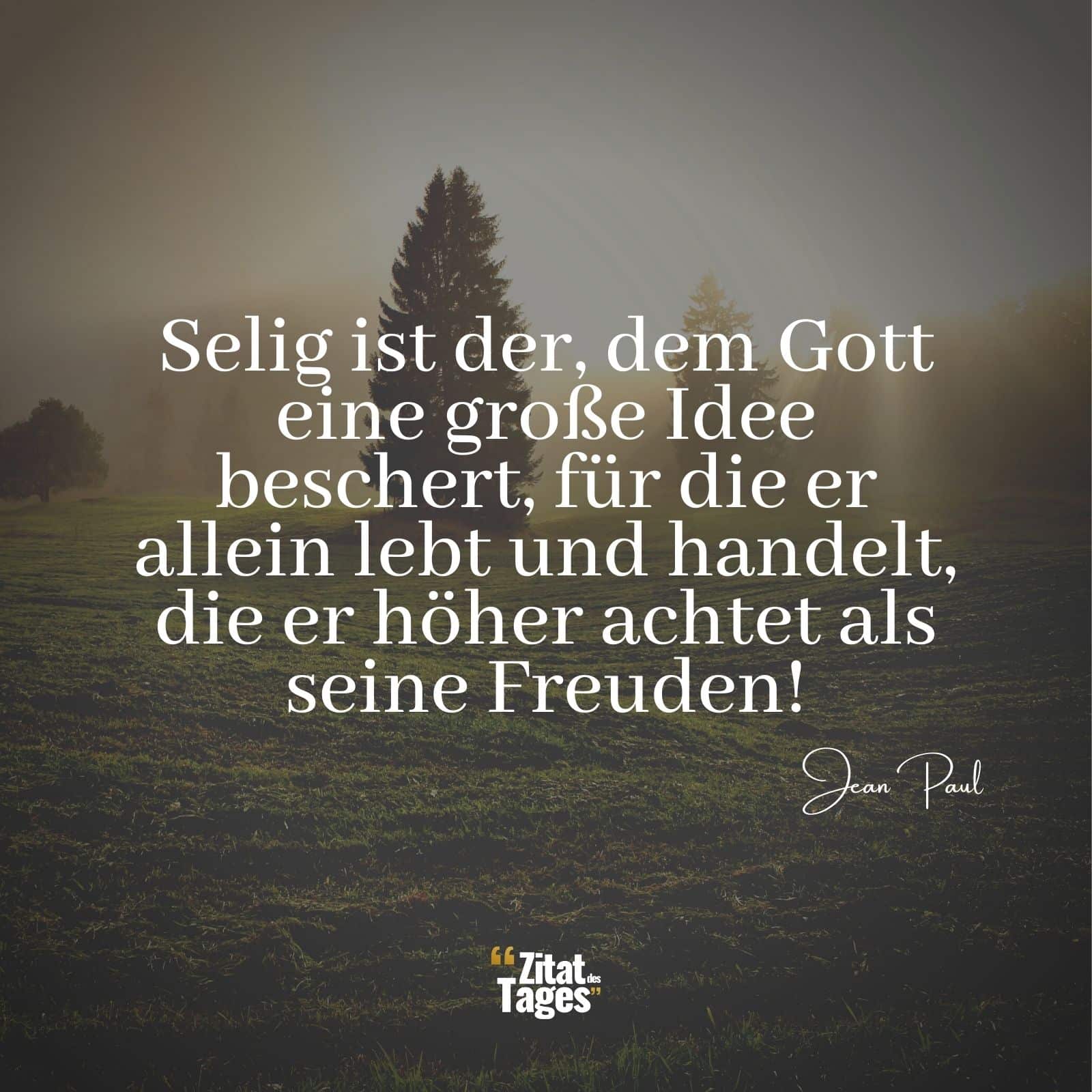 Selig ist der, dem Gott eine große Idee beschert, für die er allein lebt und handelt, die er höher achtet als seine Freuden! - Jean Paul