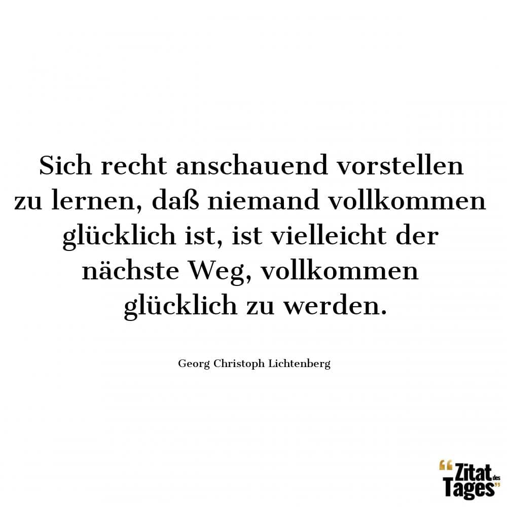 Sich recht anschauend vorstellen zu lernen, daß niemand vollkommen glücklich ist, ist vielleicht der nächste Weg, vollkommen glücklich zu werden. - Georg Christoph Lichtenberg