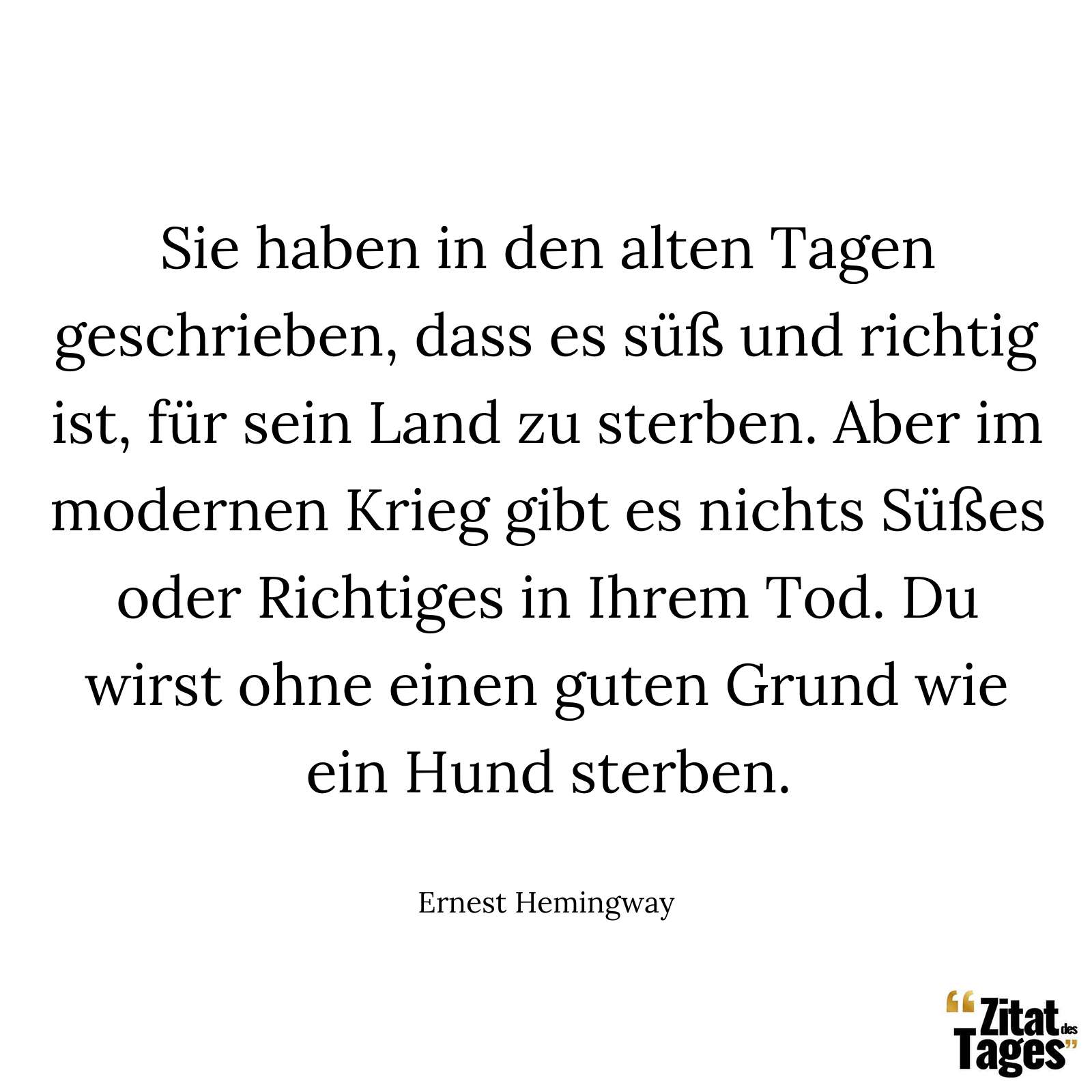 Sie haben in den alten Tagen geschrieben, dass es süß und richtig ist, für sein Land zu sterben. Aber im modernen Krieg gibt es nichts Süßes oder Richtiges in Ihrem Tod. Du wirst ohne einen guten Grund wie ein Hund sterben. - Ernest Hemingway