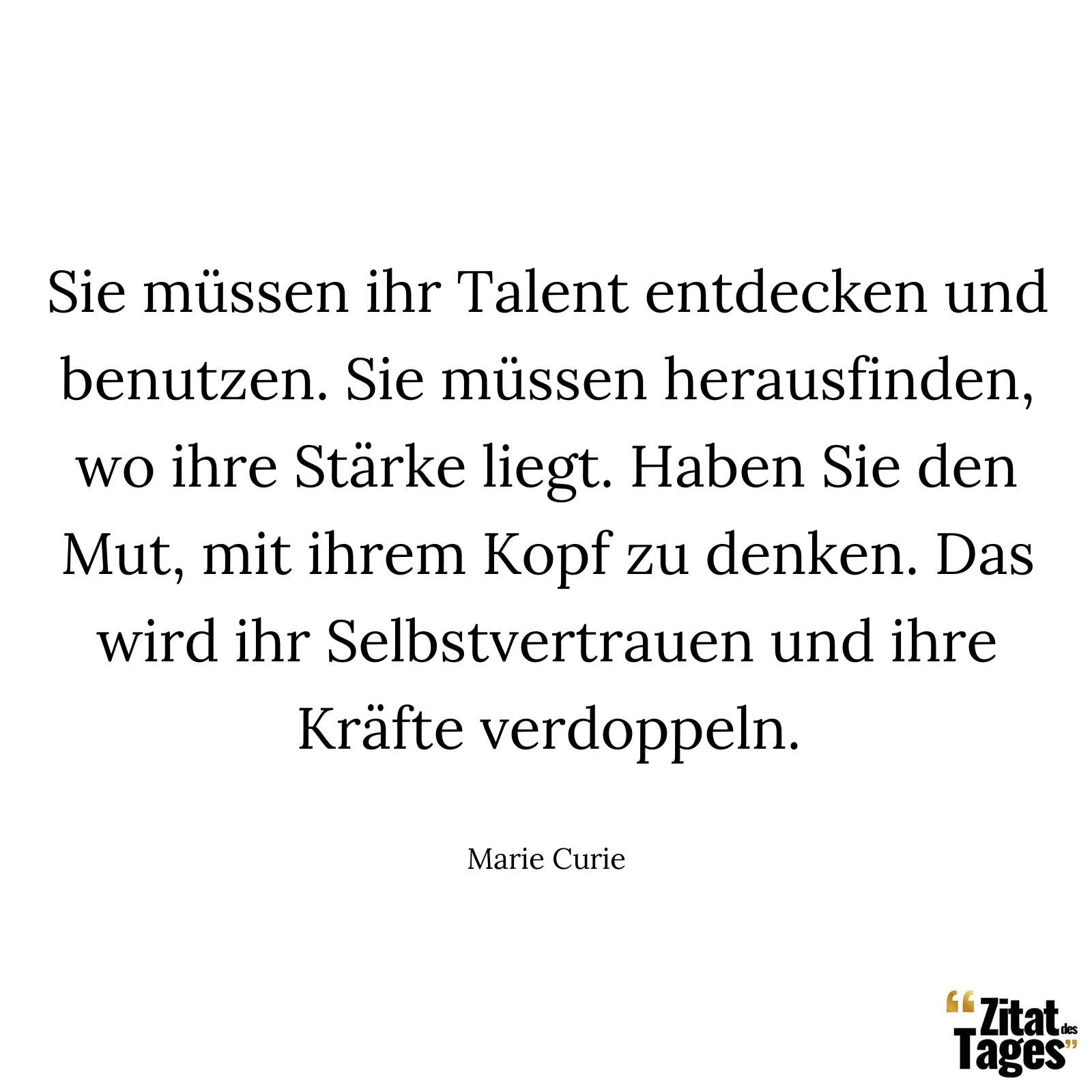 Sie müssen ihr Talent entdecken und benutzen. Sie müssen herausfinden, wo ihre Stärke liegt. Haben Sie den Mut, mit ihrem Kopf zu denken. Das wird ihr Selbstvertrauen und ihre Kräfte verdoppeln. - Marie Curie