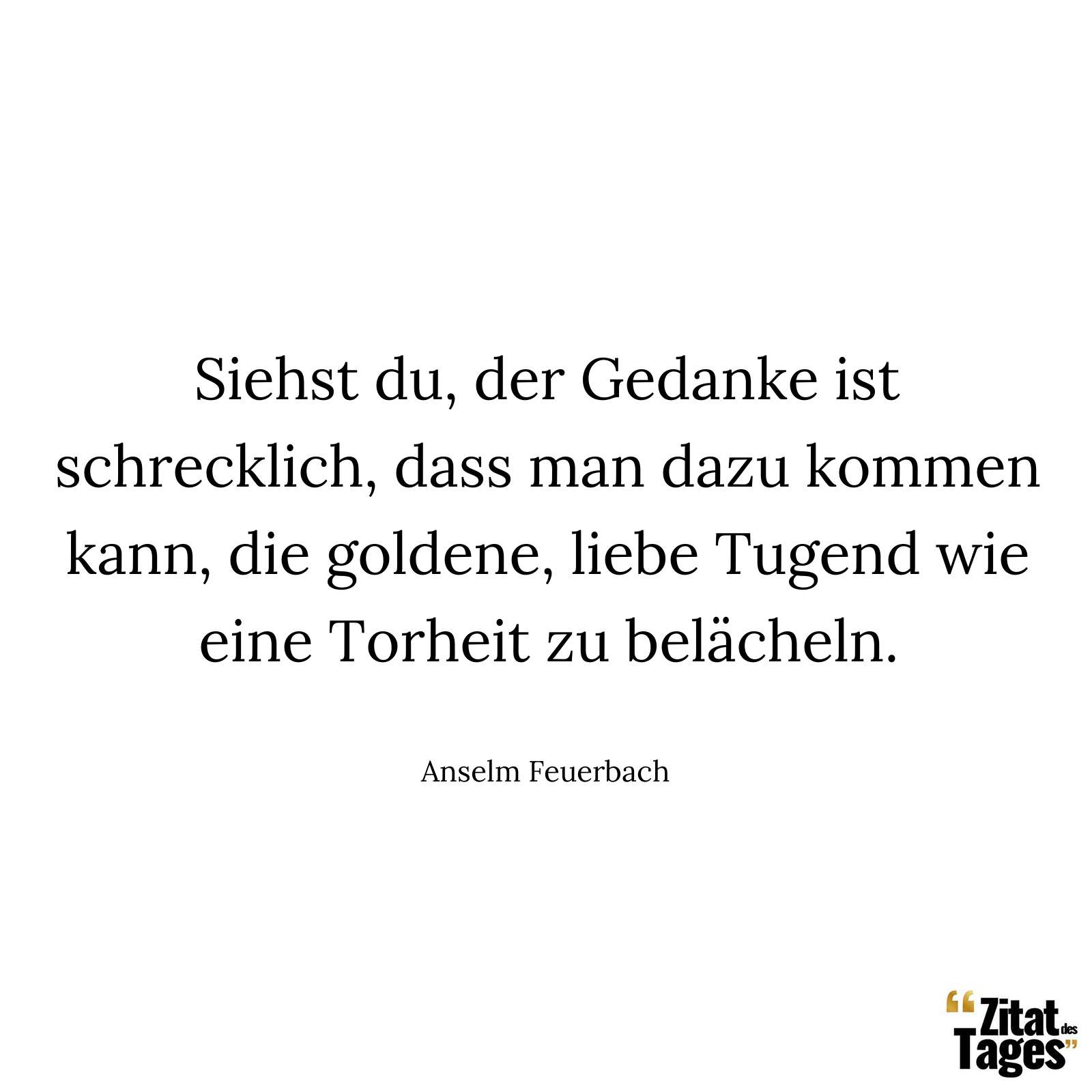 Siehst du, der Gedanke ist schrecklich, dass man dazu kommen kann, die goldene, liebe Tugend wie eine Torheit zu belächeln. - Anselm Feuerbach