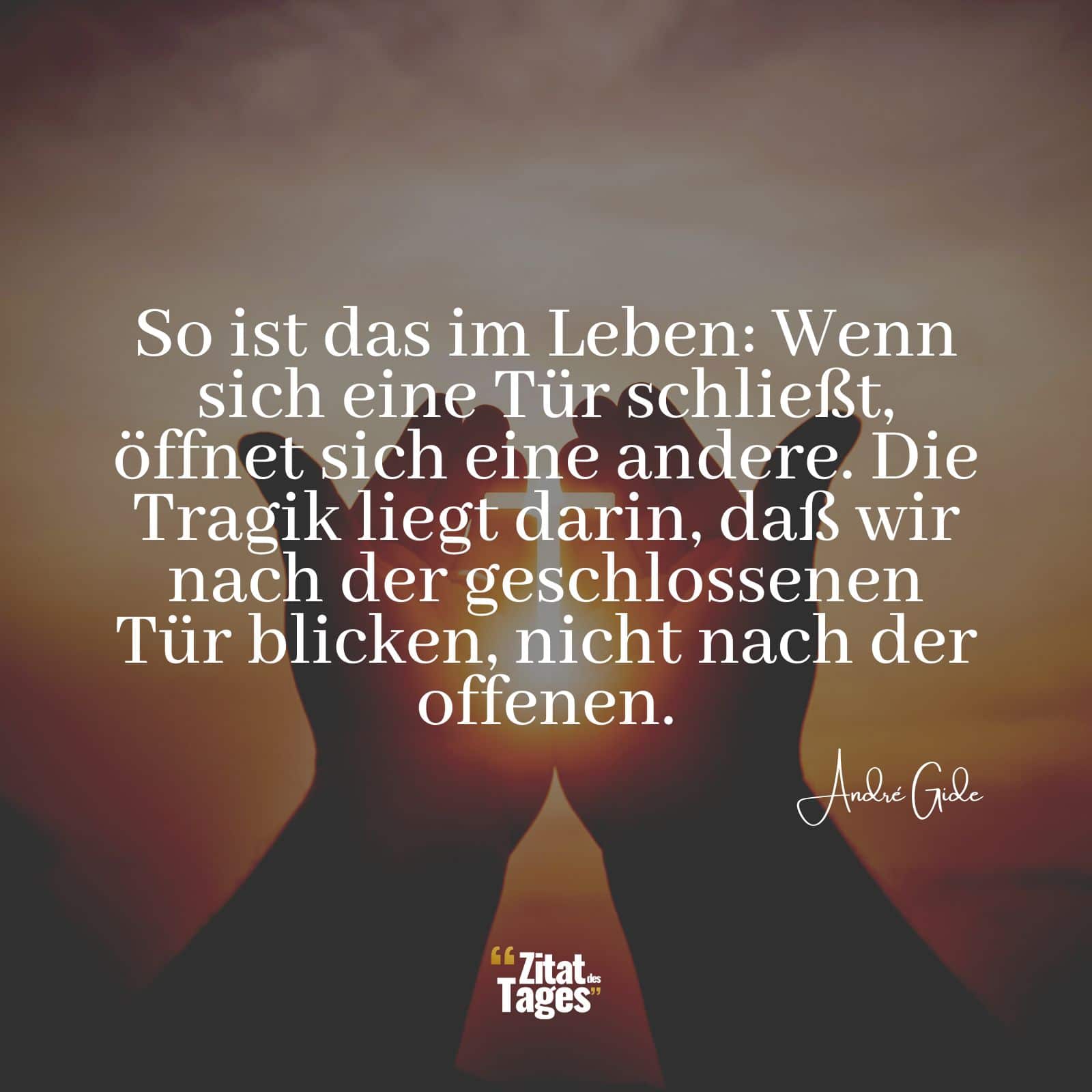 So ist das im Leben: Wenn sich eine Tür schließt, öffnet sich eine andere. Die Tragik liegt darin, daß wir nach der geschlossenen Tür blicken, nicht nach der offenen. - André Gide