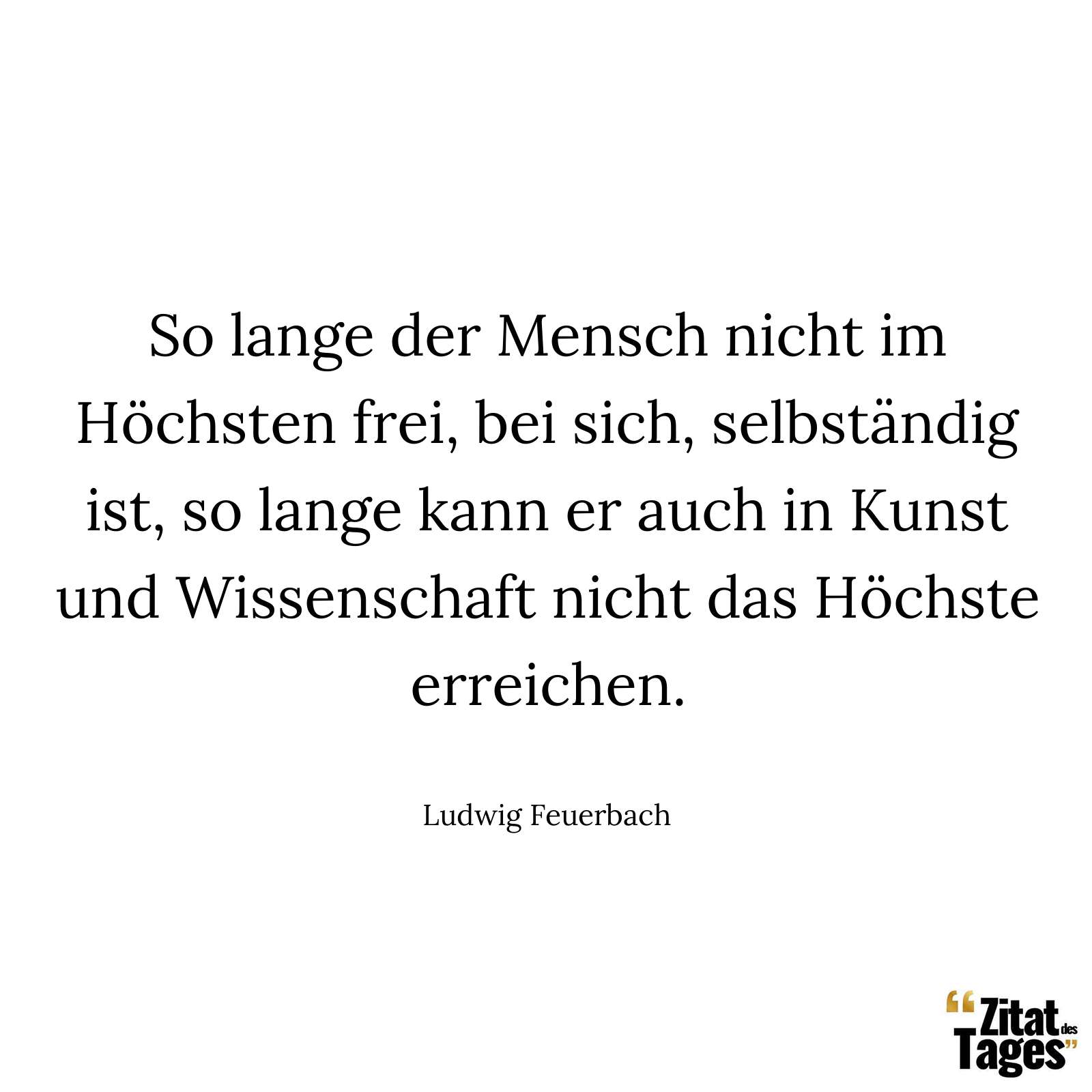 So lange der Mensch nicht im Höchsten frei, bei sich, selbständig ist, so lange kann er auch in Kunst und Wissenschaft nicht das Höchste erreichen. - Ludwig Feuerbach