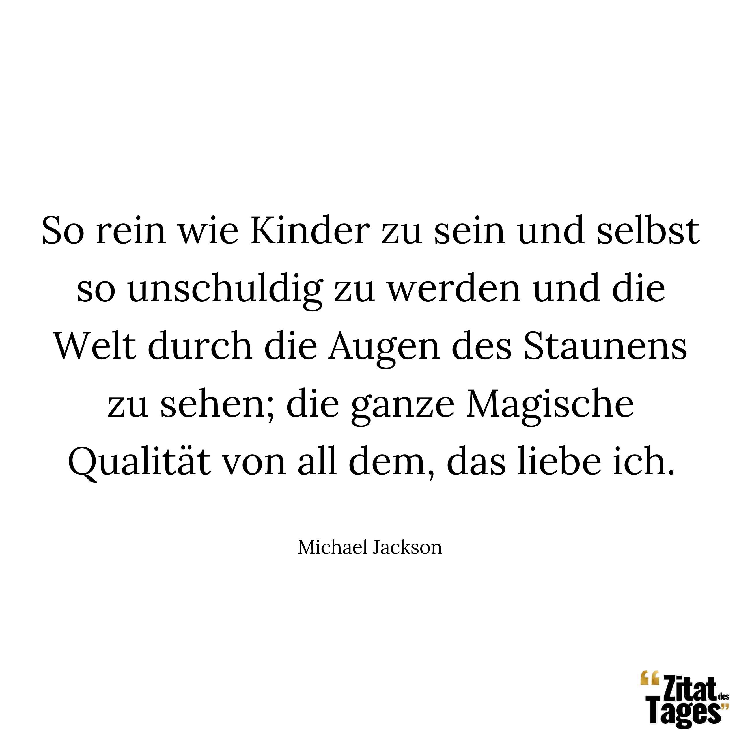 So rein wie Kinder zu sein und selbst so unschuldig zu werden und die Welt durch die Augen des Staunens zu sehen; die ganze Magische Qualität von all dem, das liebe ich. - Michael Jackson