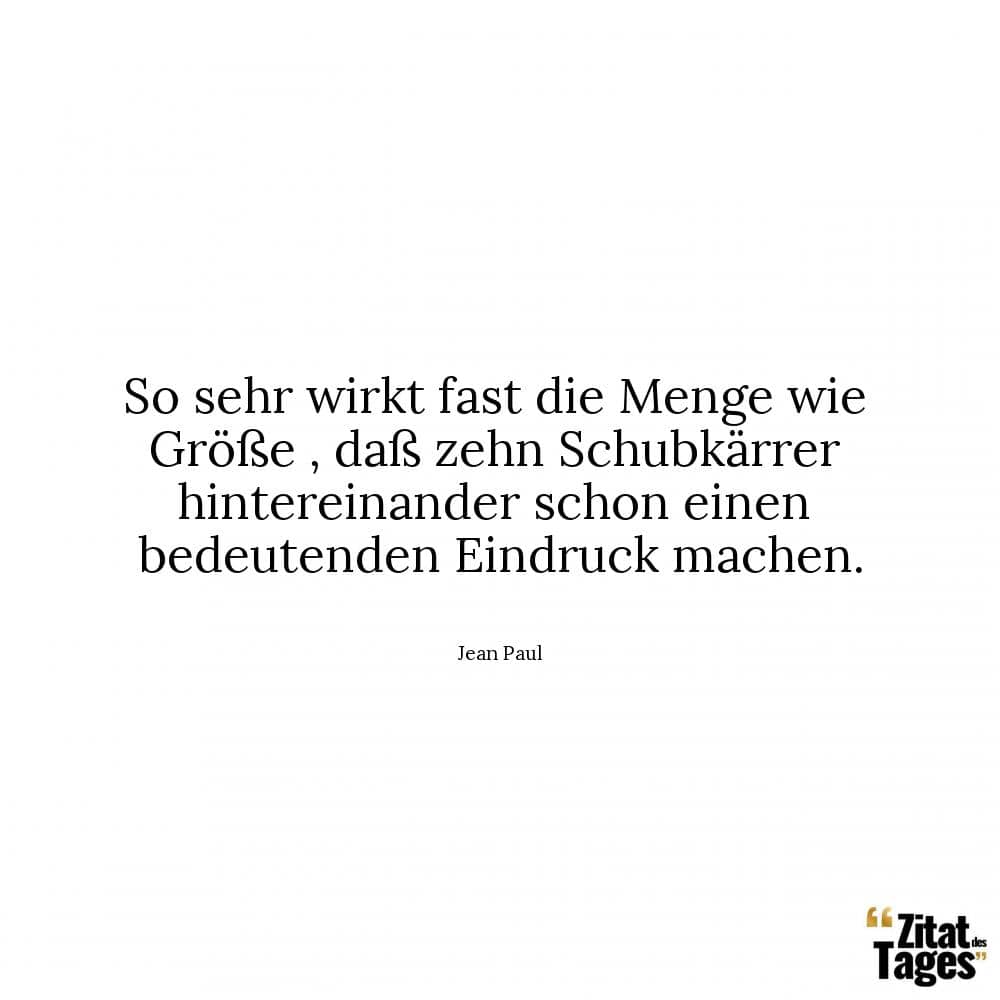 So sehr wirkt fast die Menge wie Größe , daß zehn Schubkärrer hintereinander schon einen bedeutenden Eindruck machen. - Jean Paul