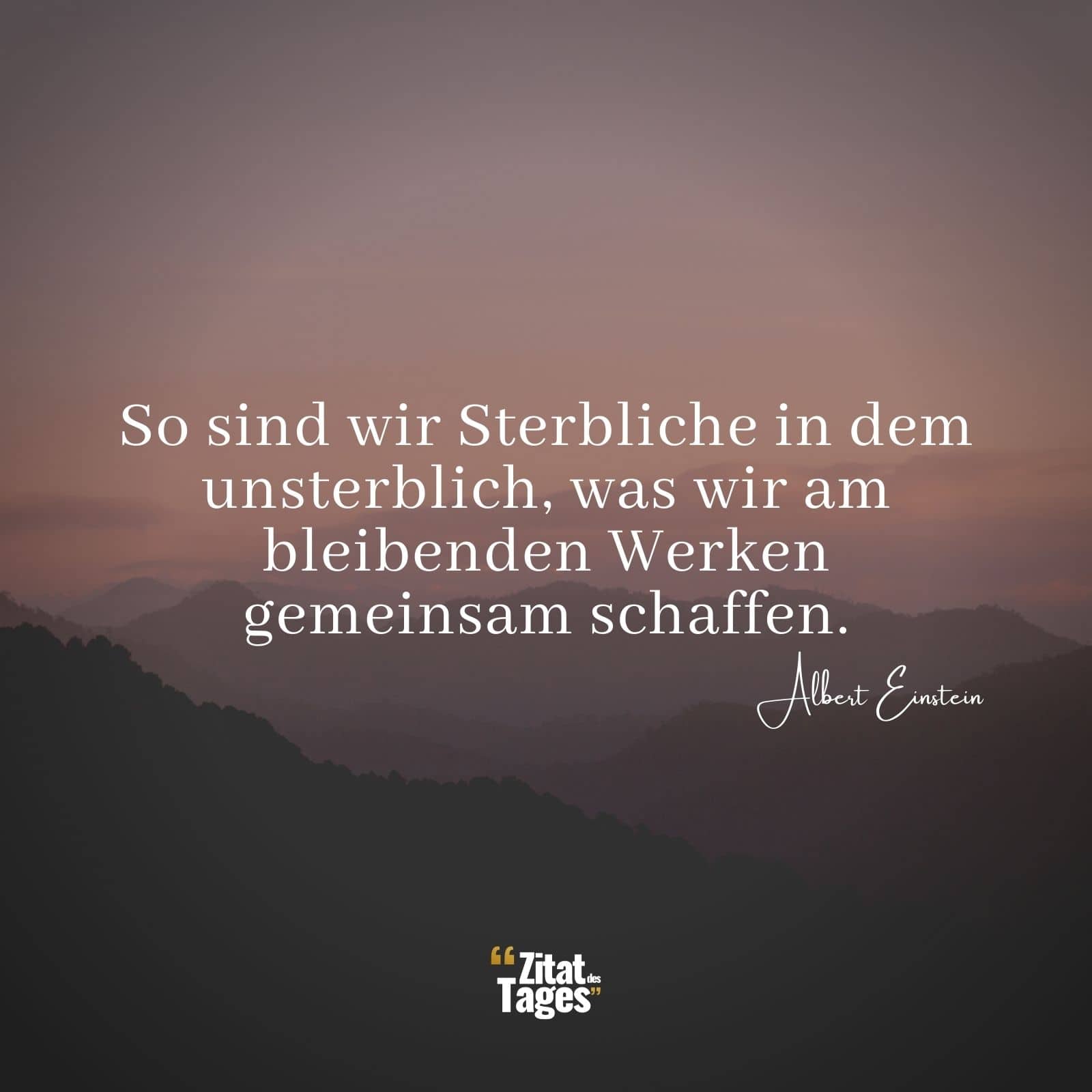 So sind wir Sterbliche in dem unsterblich, was wir am bleibenden Werken gemeinsam schaffen. - Albert Einstein