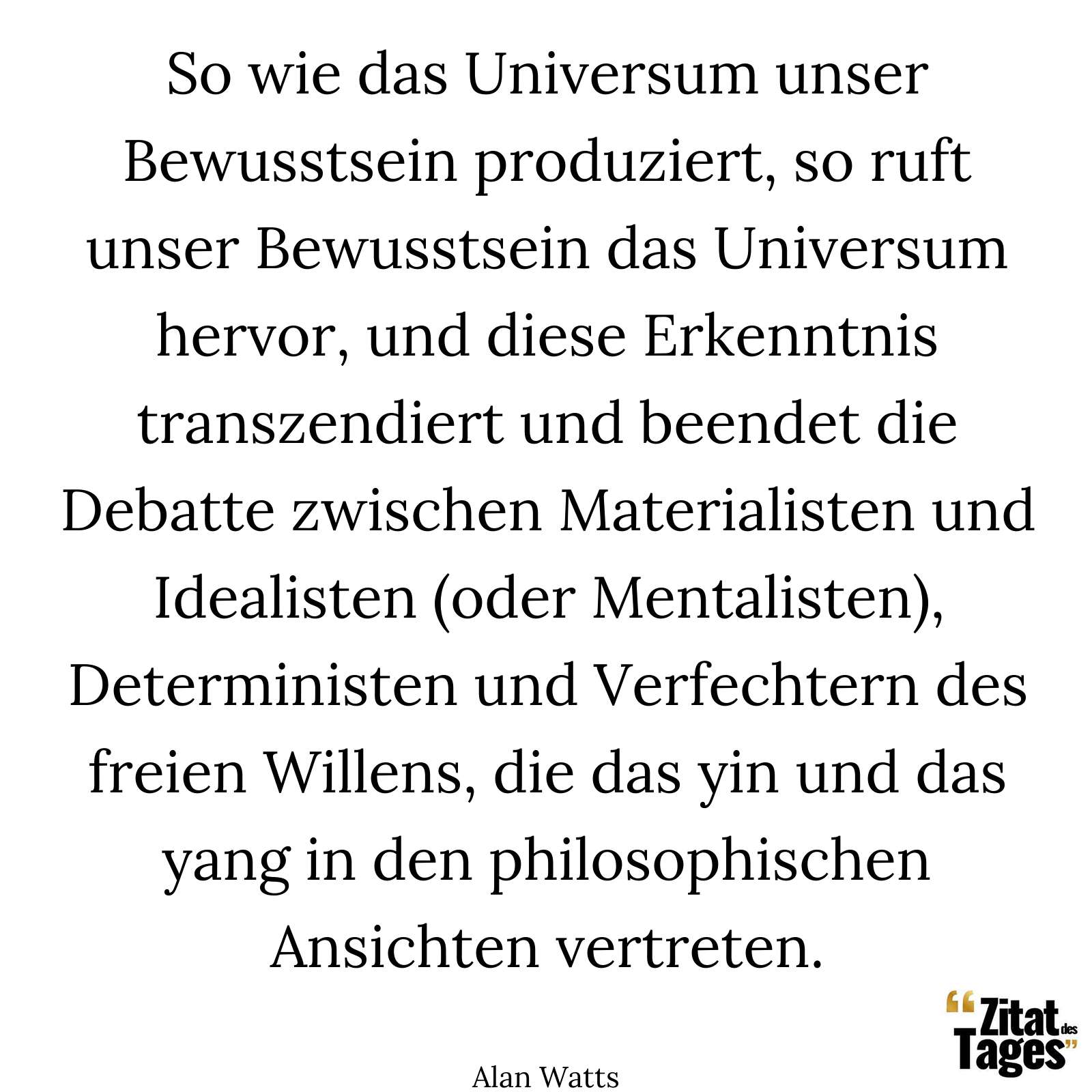 So wie das Universum unser Bewusstsein produziert, so ruft unser Bewusstsein das Universum hervor, und diese Erkenntnis transzendiert und beendet die Debatte zwischen Materialisten und Idealisten (oder Mentalisten), Deterministen und Verfechtern des freien Willens, die das yin und das yang in den philosophischen Ansichten vertreten. - Alan Watts