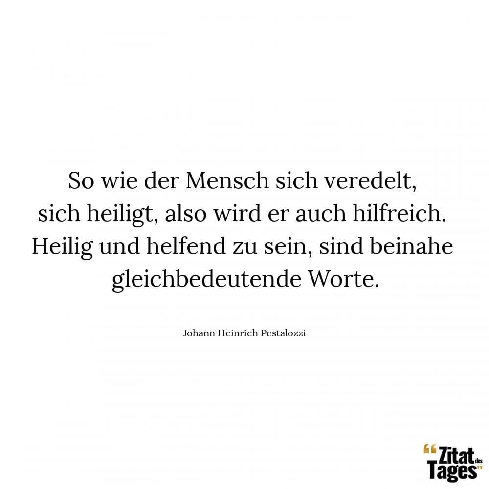 So wie der Mensch sich veredelt, sich heiligt, also wird er auch hilfreich. Heilig und helfend zu sein, sind beinahe gleichbedeutende Worte. - Johann Heinrich Pestalozzi