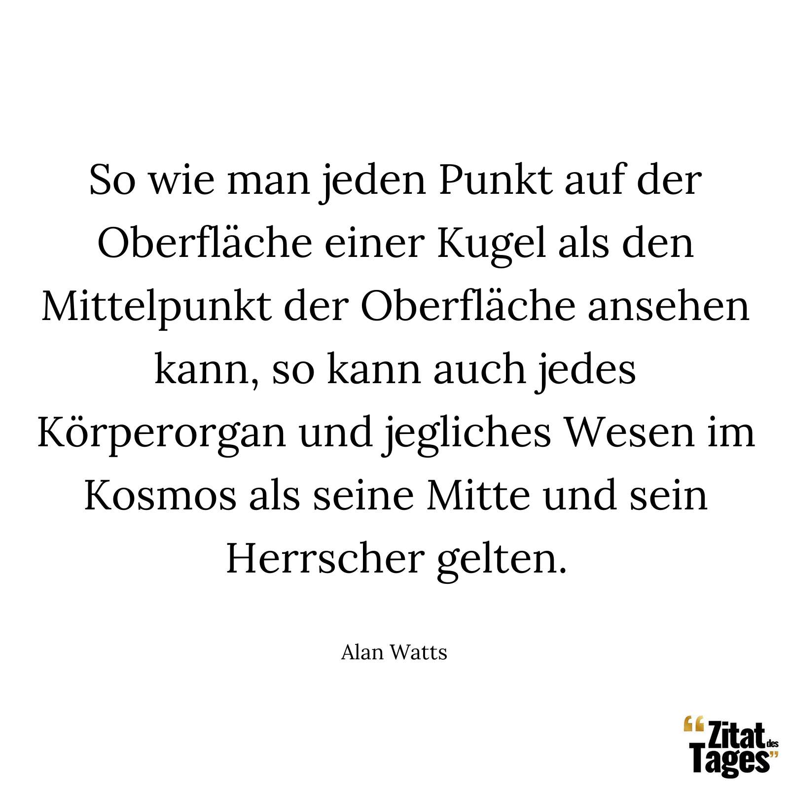 So wie man jeden Punkt auf der Oberfläche einer Kugel als den Mittelpunkt der Oberfläche ansehen kann, so kann auch jedes Körperorgan und jegliches Wesen im Kosmos als seine Mitte und sein Herrscher gelten. - Alan Watts