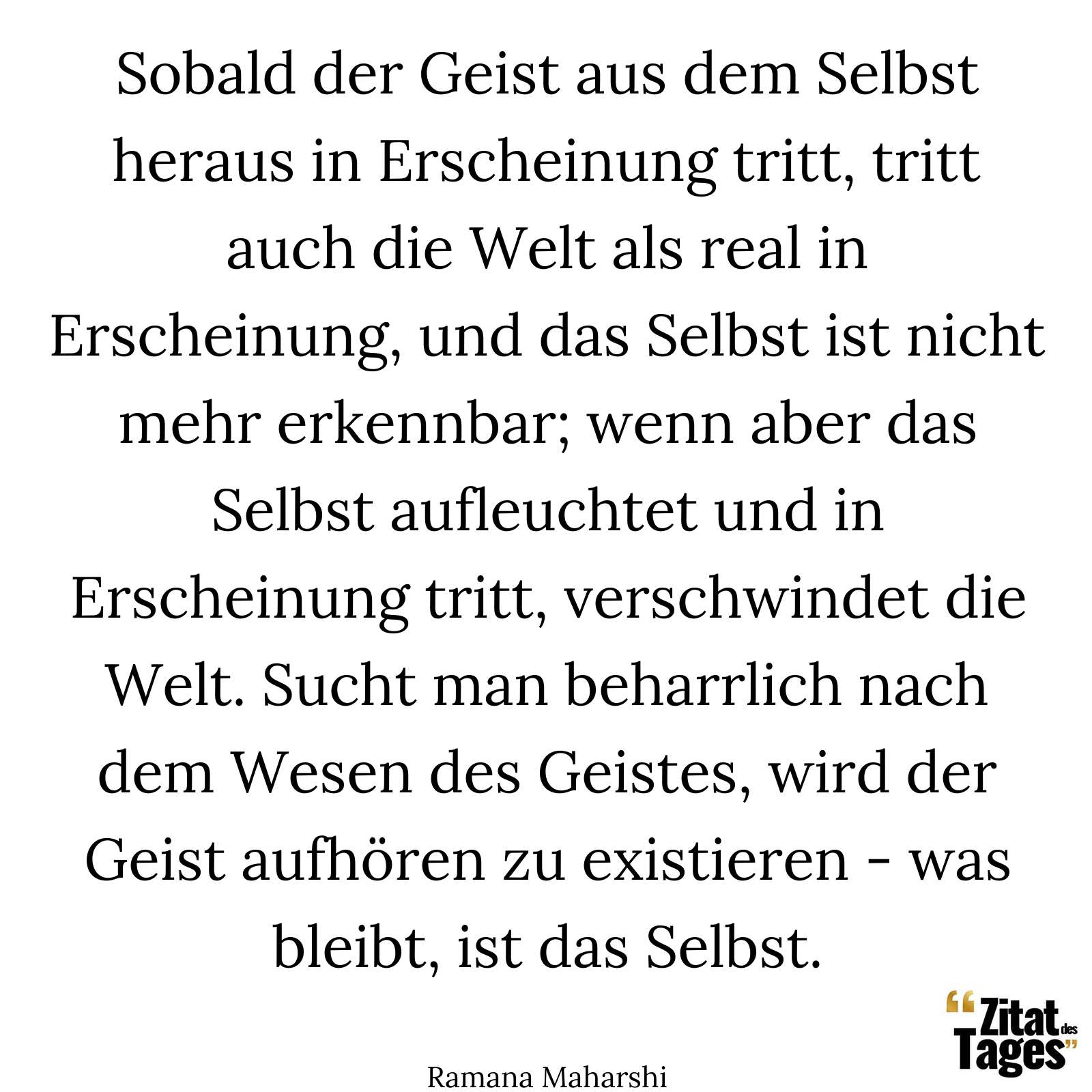 Sobald der Geist aus dem Selbst heraus in Erscheinung tritt, tritt auch die Welt als real in Erscheinung, und das Selbst ist nicht mehr erkennbar; wenn aber das Selbst aufleuchtet und in Erscheinung tritt, verschwindet die Welt. Sucht man beharrlich nach dem Wesen des Geistes, wird der Geist aufhören zu existieren - was bleibt, ist das Selbst. - Ramana Maharshi