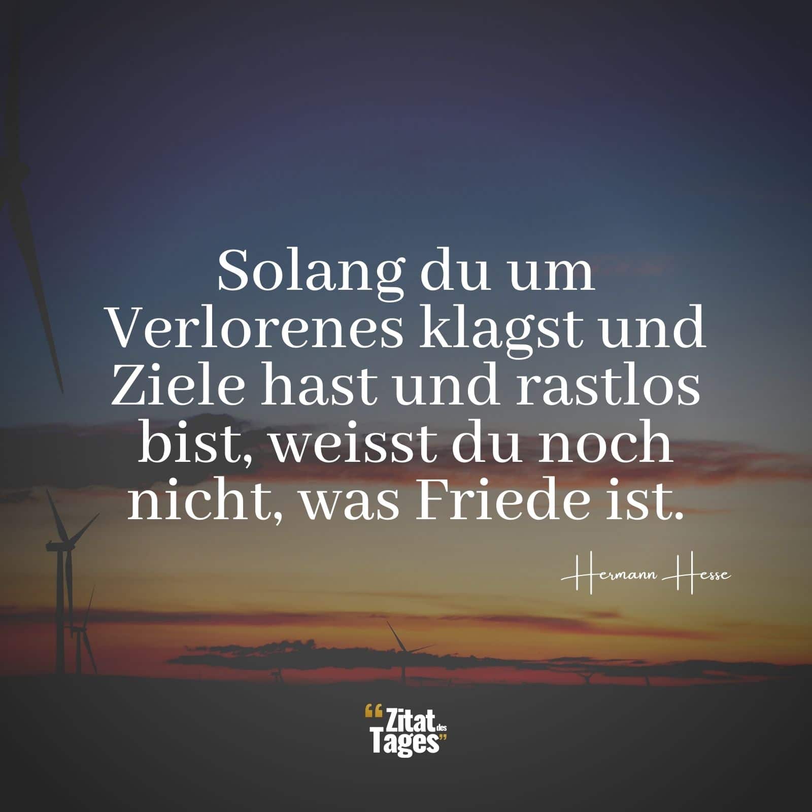 Solang du um Verlorenes klagst und Ziele hast und rastlos bist, weisst du noch nicht, was Friede ist. - Hermann Hesse