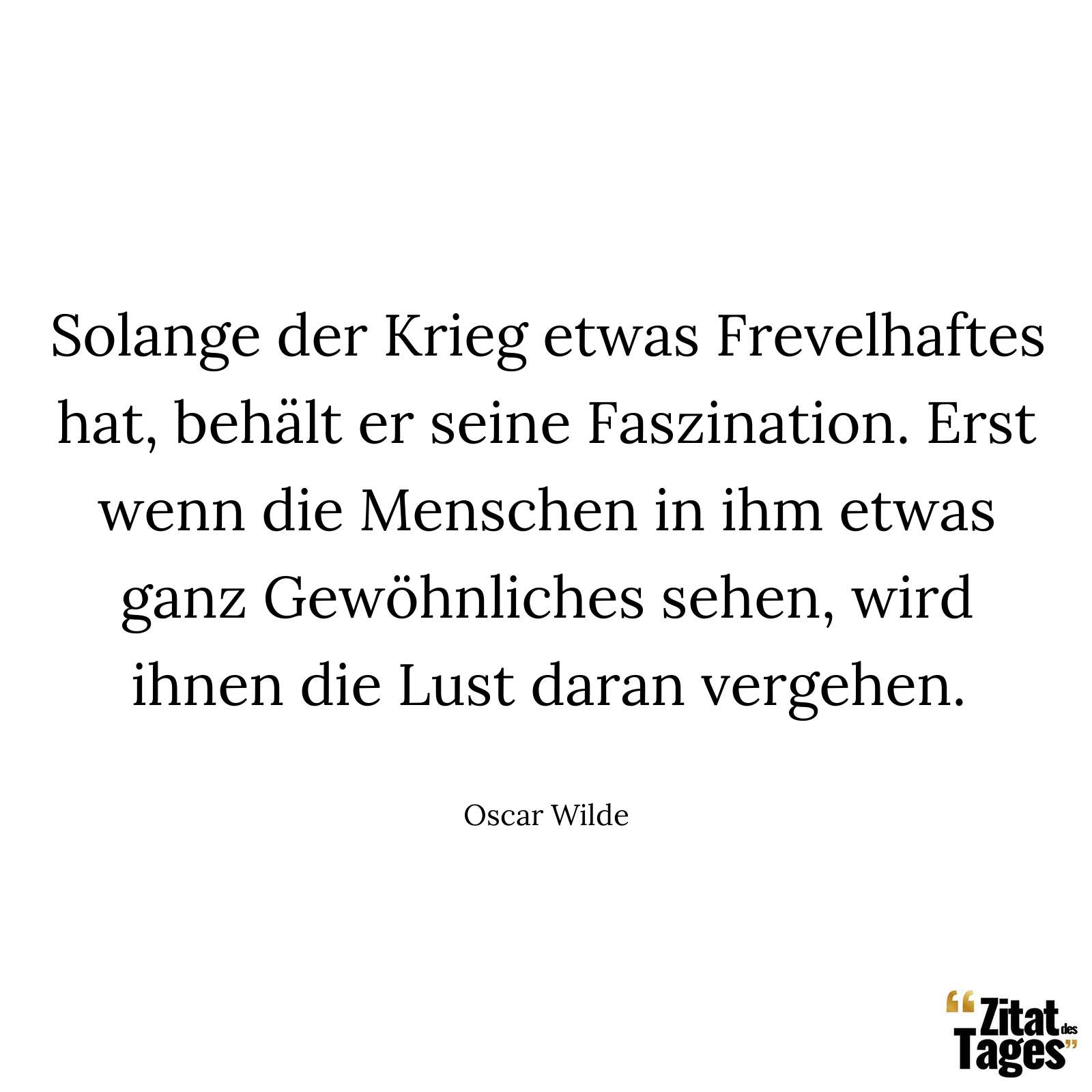 Solange der Krieg etwas Frevelhaftes hat, behält er seine Faszination. Erst wenn die Menschen in ihm etwas ganz Gewöhnliches sehen, wird ihnen die Lust daran vergehen. - Oscar Wilde