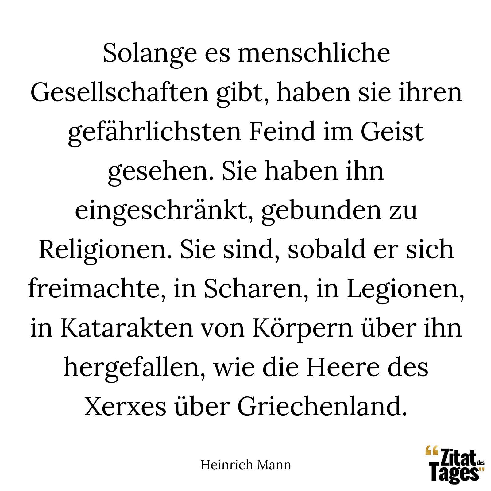 Solange es menschliche Gesellschaften gibt, haben sie ihren gefährlichsten Feind im Geist gesehen. Sie haben ihn eingeschränkt, gebunden zu Religionen. Sie sind, sobald er sich freimachte, in Scharen, in Legionen, in Katarakten von Körpern über ihn hergefallen, wie die Heere des Xerxes über Griechenland. - Heinrich Mann