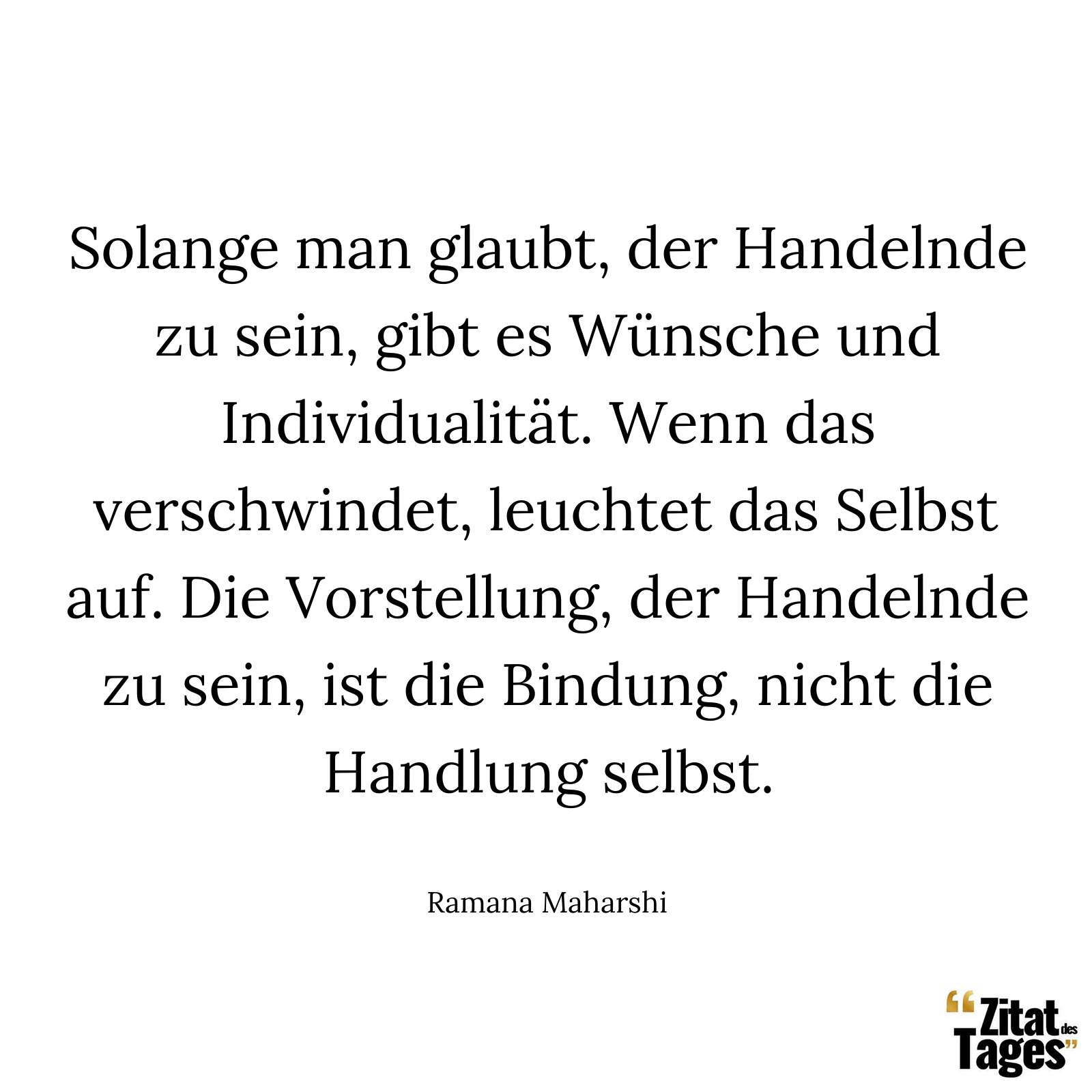 Solange man glaubt, der Handelnde zu sein, gibt es Wünsche und Individualität. Wenn das verschwindet, leuchtet das Selbst auf. Die Vorstellung, der Handelnde zu sein, ist die Bindung, nicht die Handlung selbst. - Ramana Maharshi