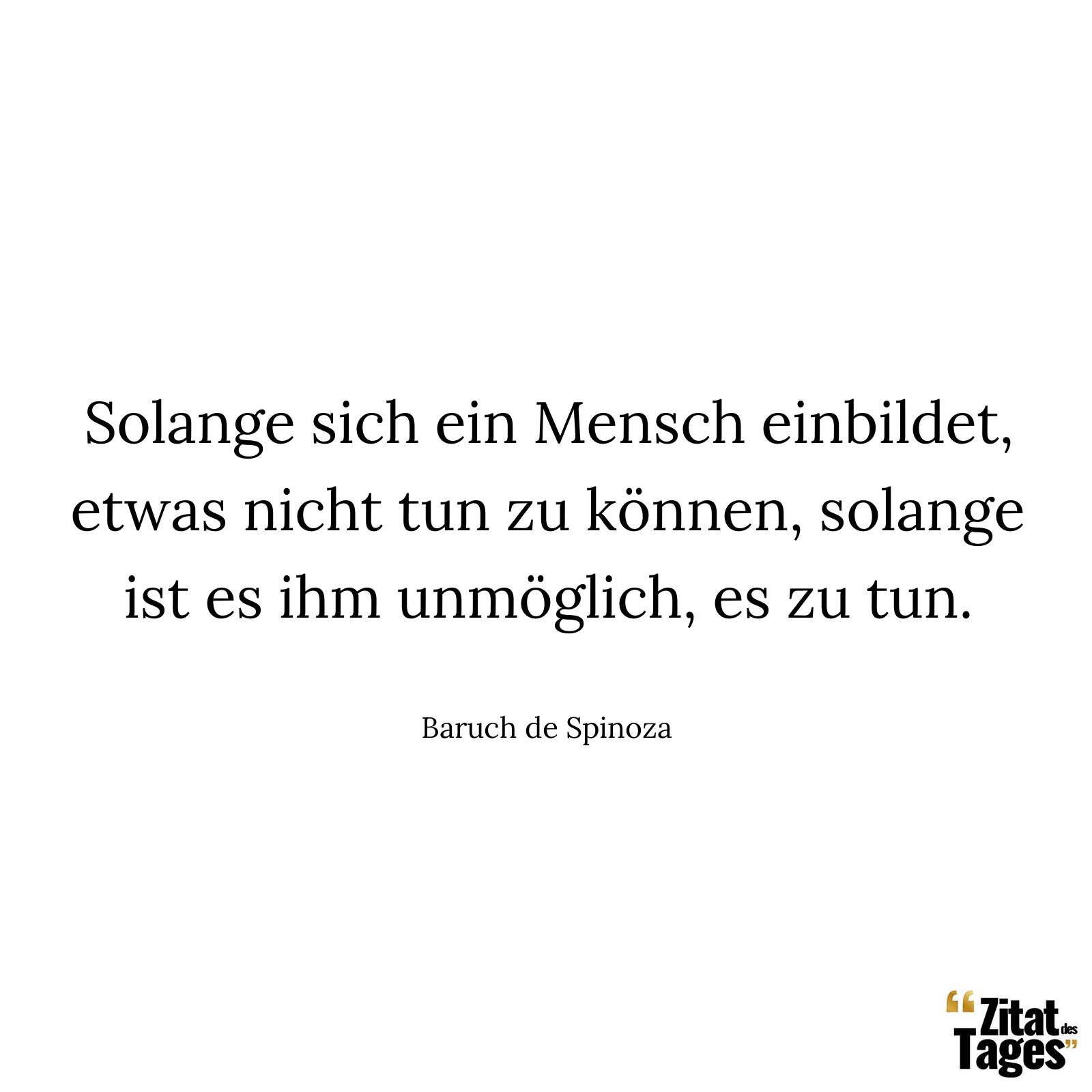 Solange sich ein Mensch einbildet, etwas nicht tun zu können, solange ist es ihm unmöglich, es zu tun. - Baruch de Spinoza