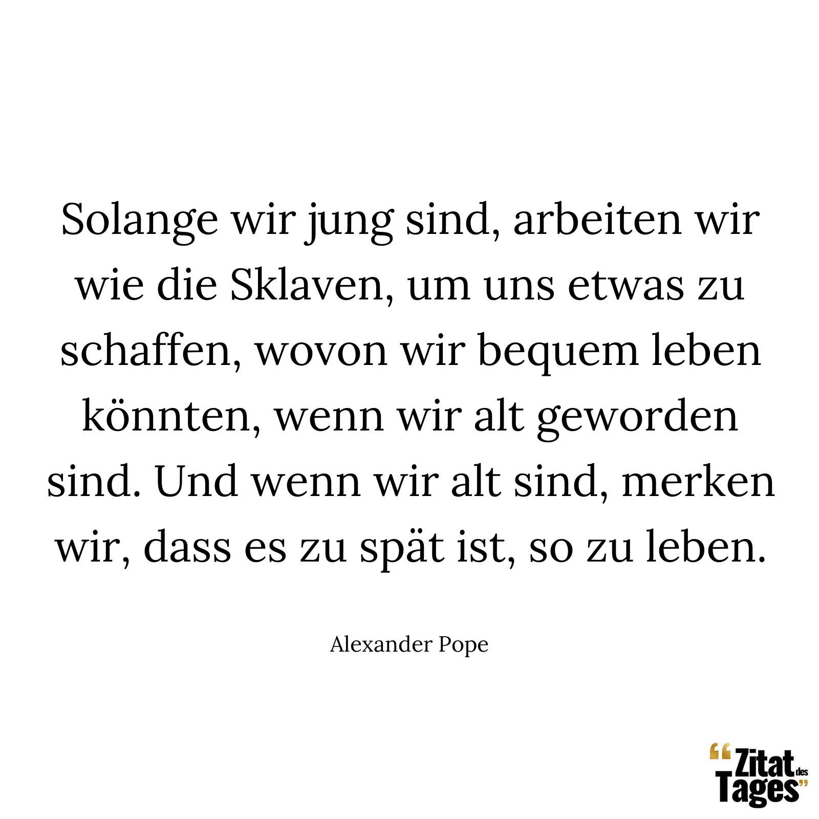 Solange wir jung sind, arbeiten wir wie die Sklaven, um uns etwas zu schaffen, wovon wir bequem leben könnten, wenn wir alt geworden sind. Und wenn wir alt sind, merken wir, dass es zu spät ist, so zu leben. - Alexander Pope