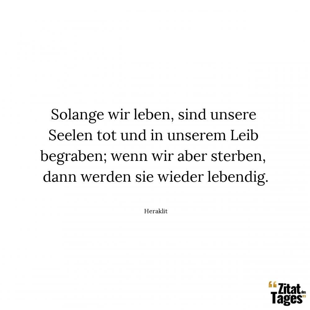 Solange wir leben, sind unsere Seelen tot und in unserem Leib begraben; wenn wir aber sterben, dann werden sie wieder lebendig. - Heraklit