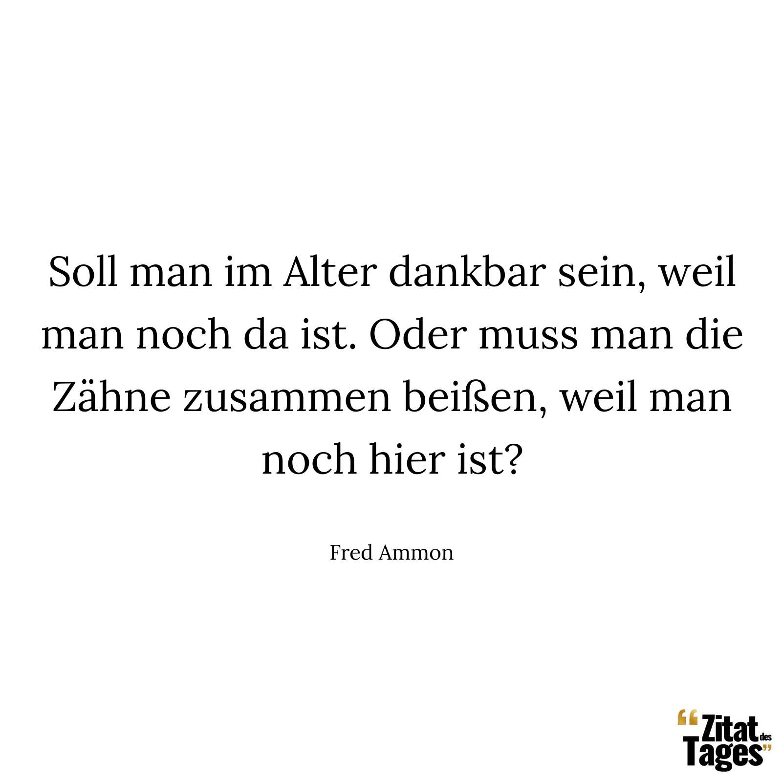 Soll man im Alter dankbar sein, weil man noch da ist. Oder muss man die Zähne zusammen beißen, weil man noch hier ist? - Fred Ammon