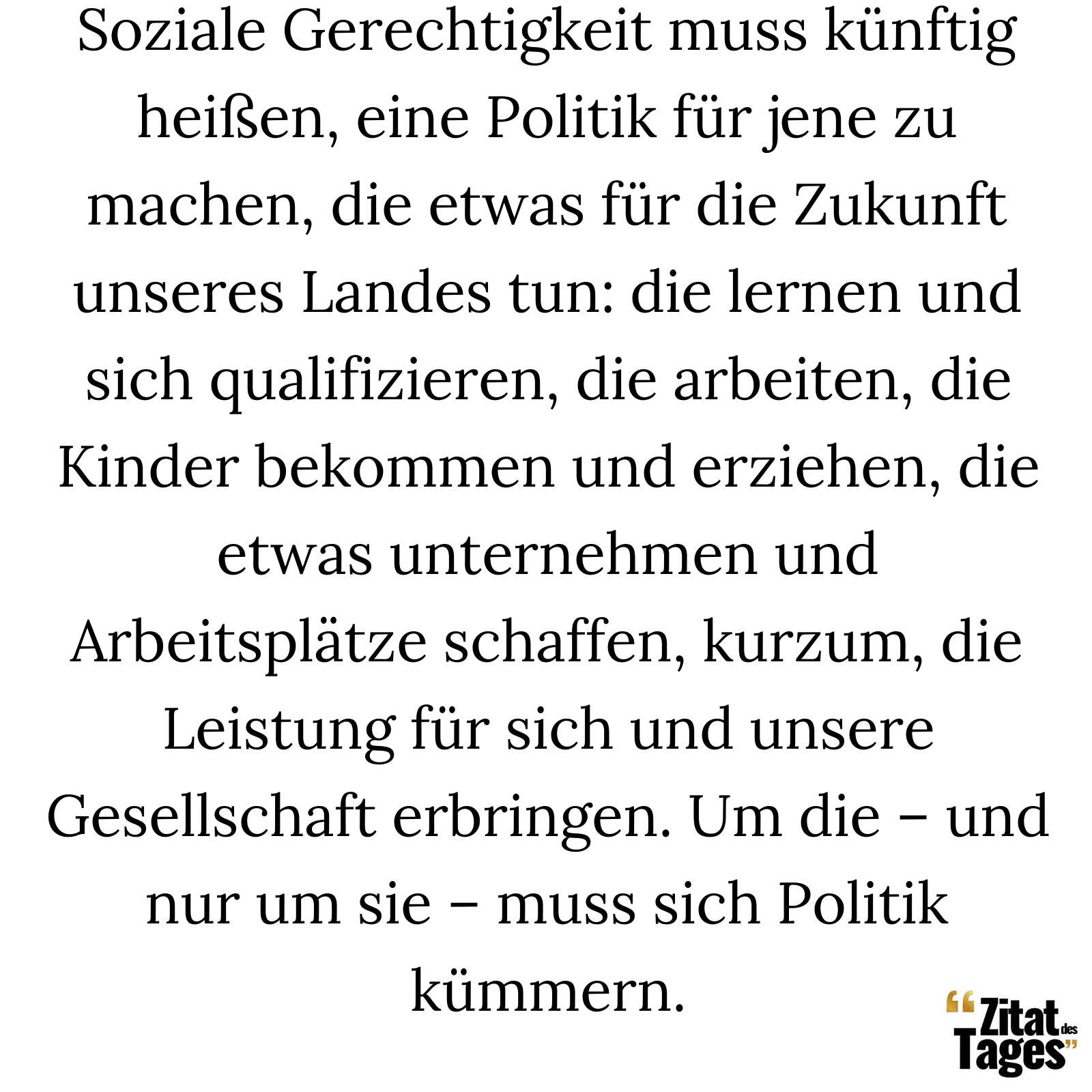 Soziale Gerechtigkeit muss künftig heißen, eine Politik für jene zu machen, die etwas für die Zukunft unseres Landes tun: die lernen und sich qualifizieren, die arbeiten, die Kinder bekommen und erziehen, die etwas unternehmen und Arbeitsplätze schaffen, kurzum, die Leistung für sich und unsere Gesellschaft erbringen. Um die – und nur um sie – muss sich Politik kümmern. - Peer Steinbrück