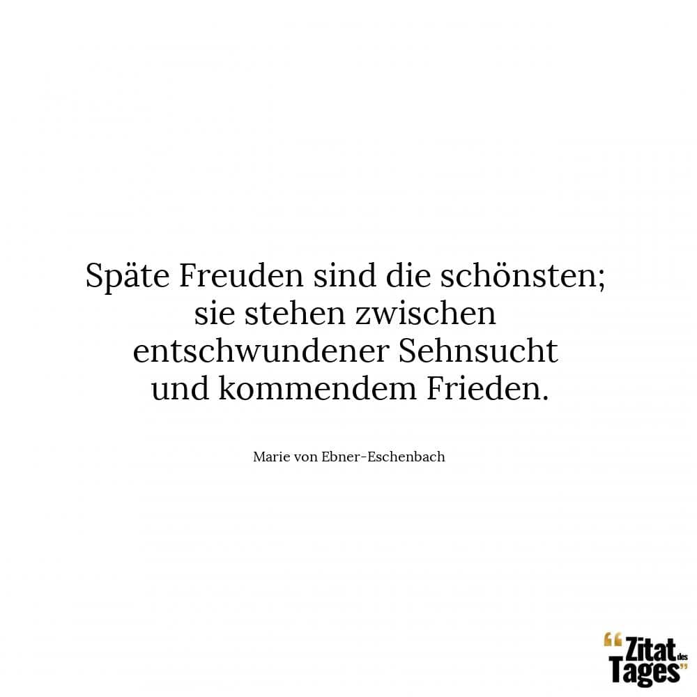 Späte Freuden sind die schönsten; sie stehen zwischen entschwundener Sehnsucht und kommendem Frieden. - Marie von Ebner-Eschenbach