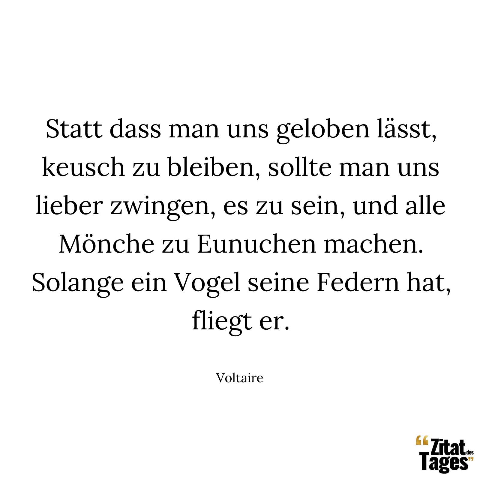 Statt dass man uns geloben lässt, keusch zu bleiben, sollte man uns lieber zwingen, es zu sein, und alle Mönche zu Eunuchen machen. Solange ein Vogel seine Federn hat, fliegt er. - Voltaire