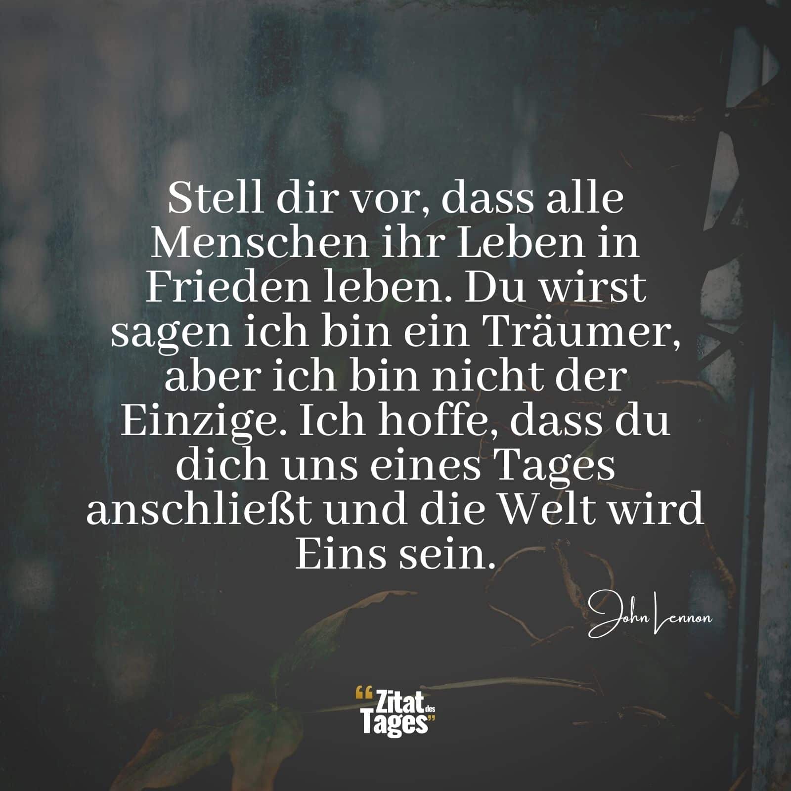 Stell dir vor, dass alle Menschen ihr Leben in Frieden leben. Du wirst sagen ich bin ein Träumer, aber ich bin nicht der Einzige. Ich hoffe, dass du dich uns eines Tages anschließt und die Welt wird Eins sein. - John Lennon