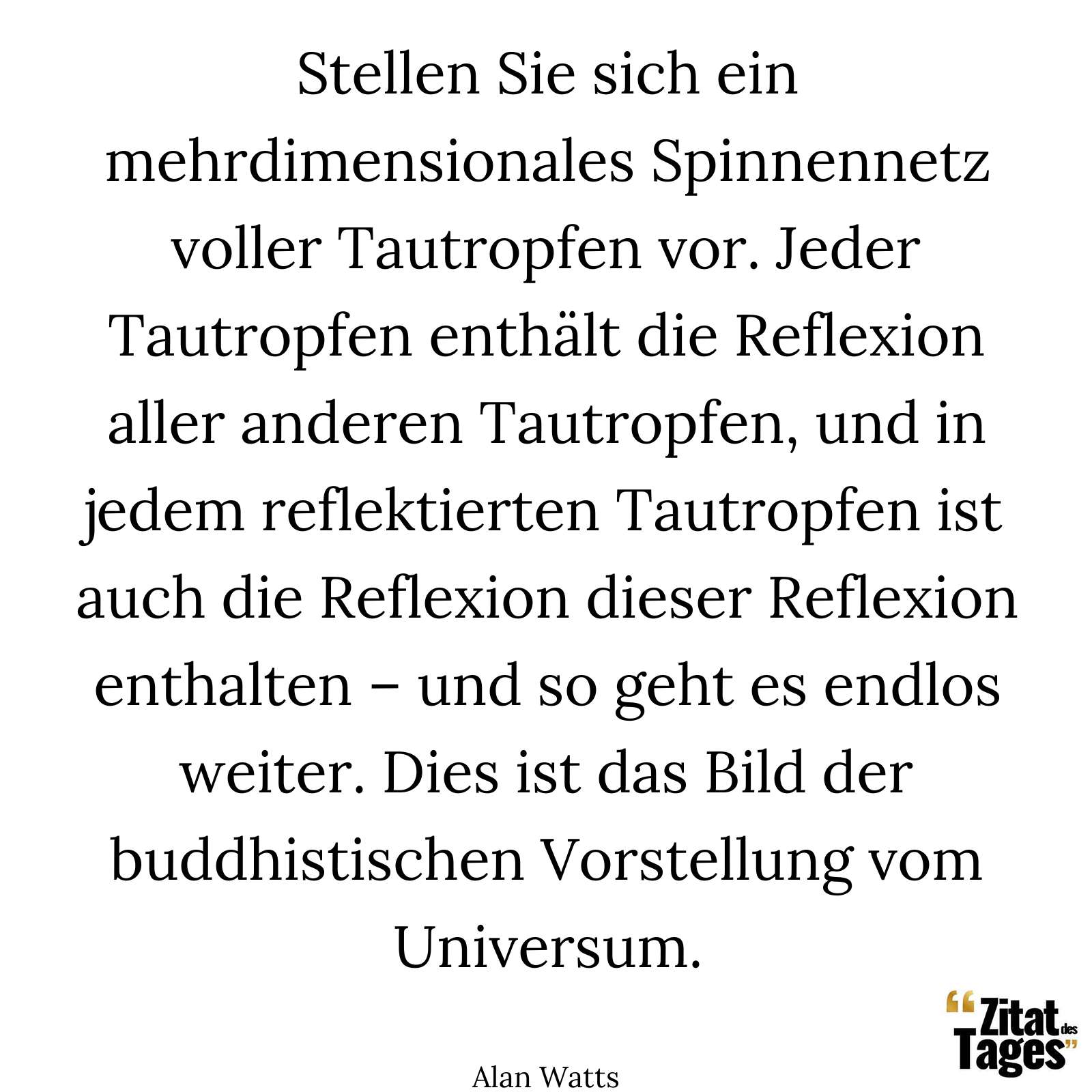 Stellen Sie sich ein mehrdimensionales Spinnennetz voller Tautropfen vor. Jeder Tautropfen enthält die Reflexion aller anderen Tautropfen, und in jedem reflektierten Tautropfen ist auch die Reflexion dieser Reflexion enthalten – und so geht es endlos weiter. Dies ist das Bild der buddhistischen Vorstellung vom Universum. - Alan Watts