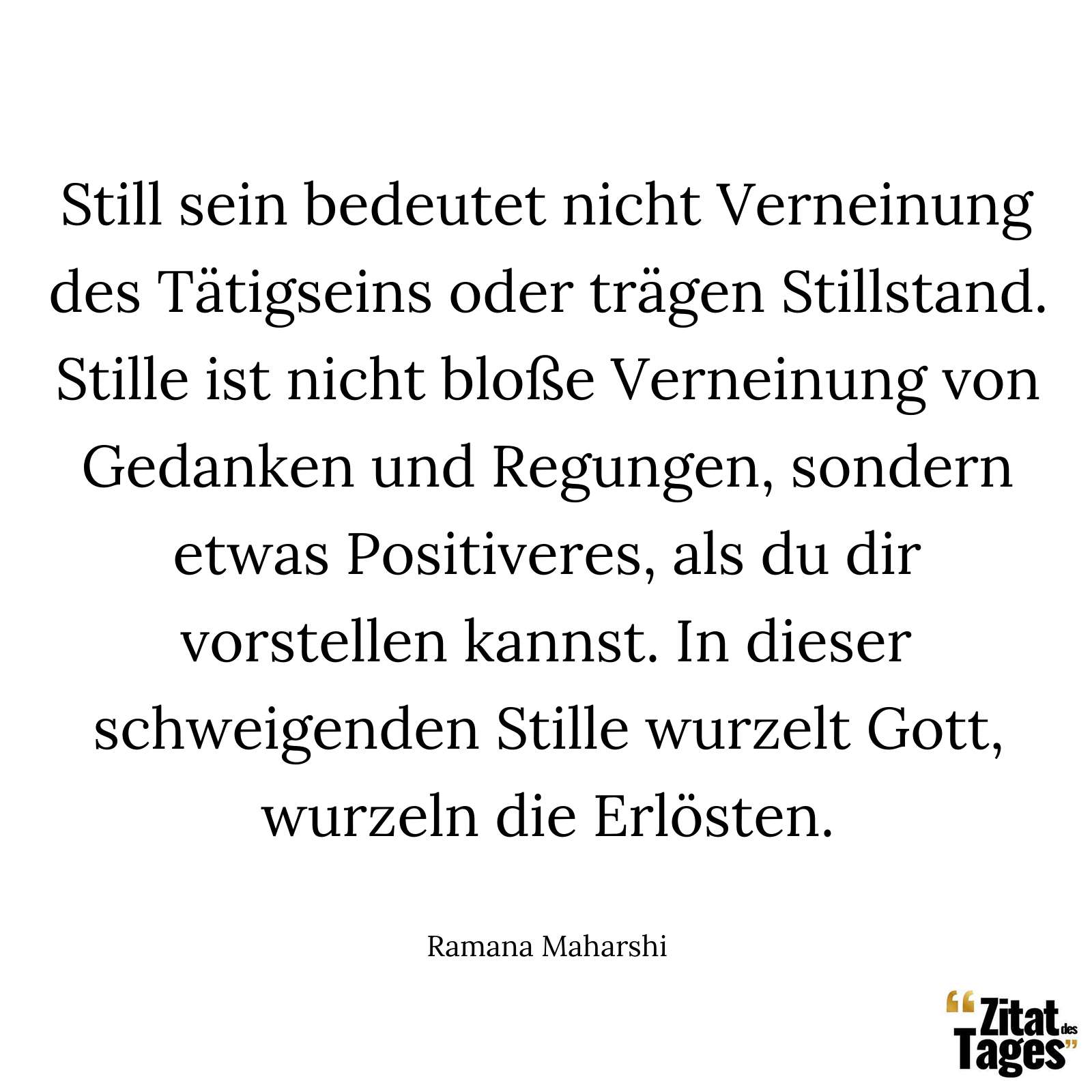 Still sein bedeutet nicht Verneinung des Tätigseins oder trägen Stillstand. Stille ist nicht bloße Verneinung von Gedanken und Regungen, sondern etwas Positiveres, als du dir vorstellen kannst. In dieser schweigenden Stille wurzelt Gott, wurzeln die Erlösten. - Ramana Maharshi