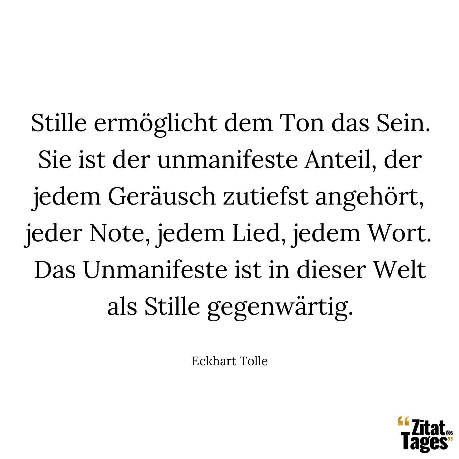 Stille ermöglicht dem Ton das Sein. Sie ist der unmanifeste Anteil, der jedem Geräusch zutiefst angehört, jeder Note, jedem Lied, jedem Wort. Das Unmanifeste ist in dieser Welt als Stille gegenwärtig. - Eckhart Tolle