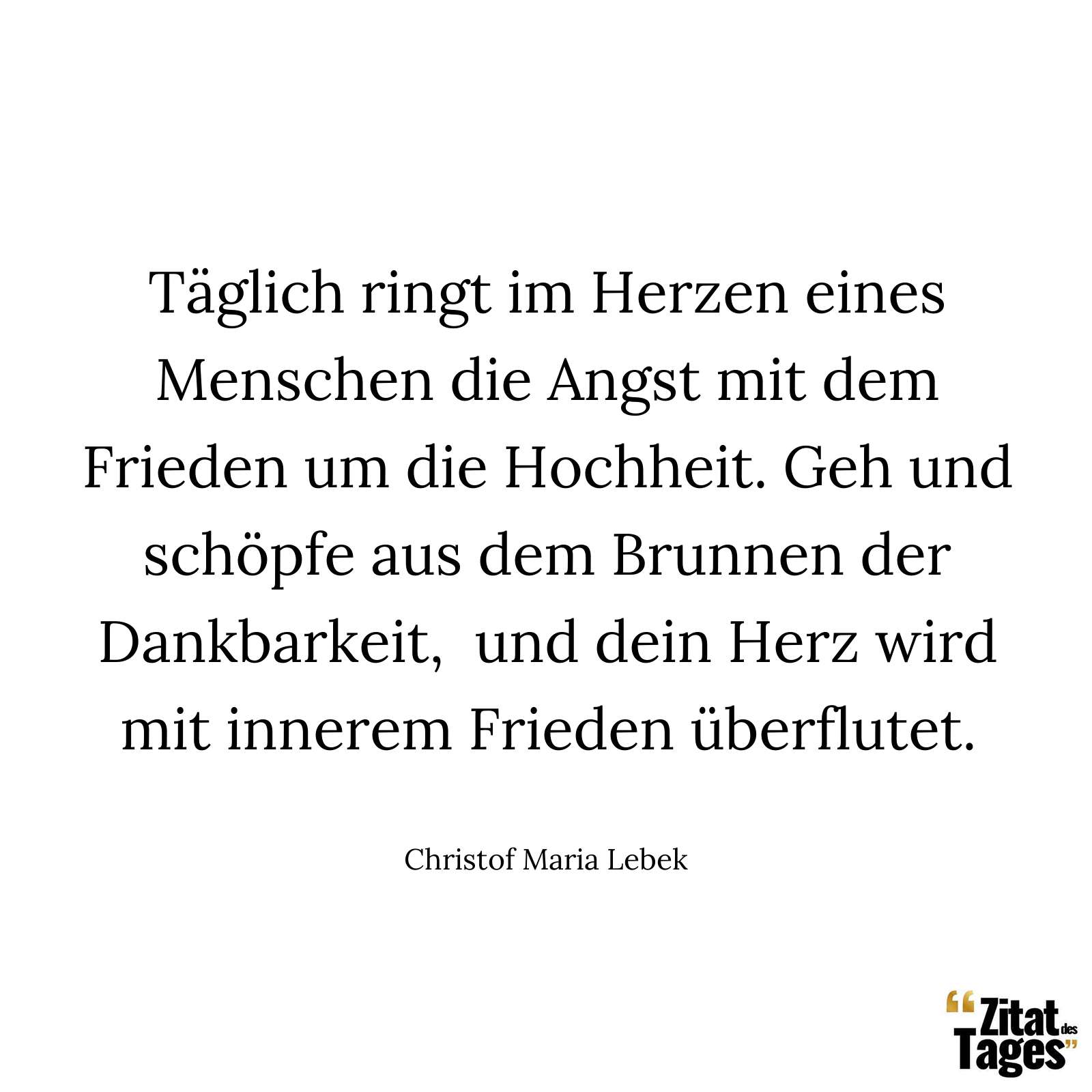 Täglich ringt im Herzen eines Menschen die Angst mit dem Frieden um die Hochheit. Geh und schöpfe aus dem Brunnen der Dankbarkeit, und dein Herz wird mit innerem Frieden überflutet. - Christof Maria Lebek