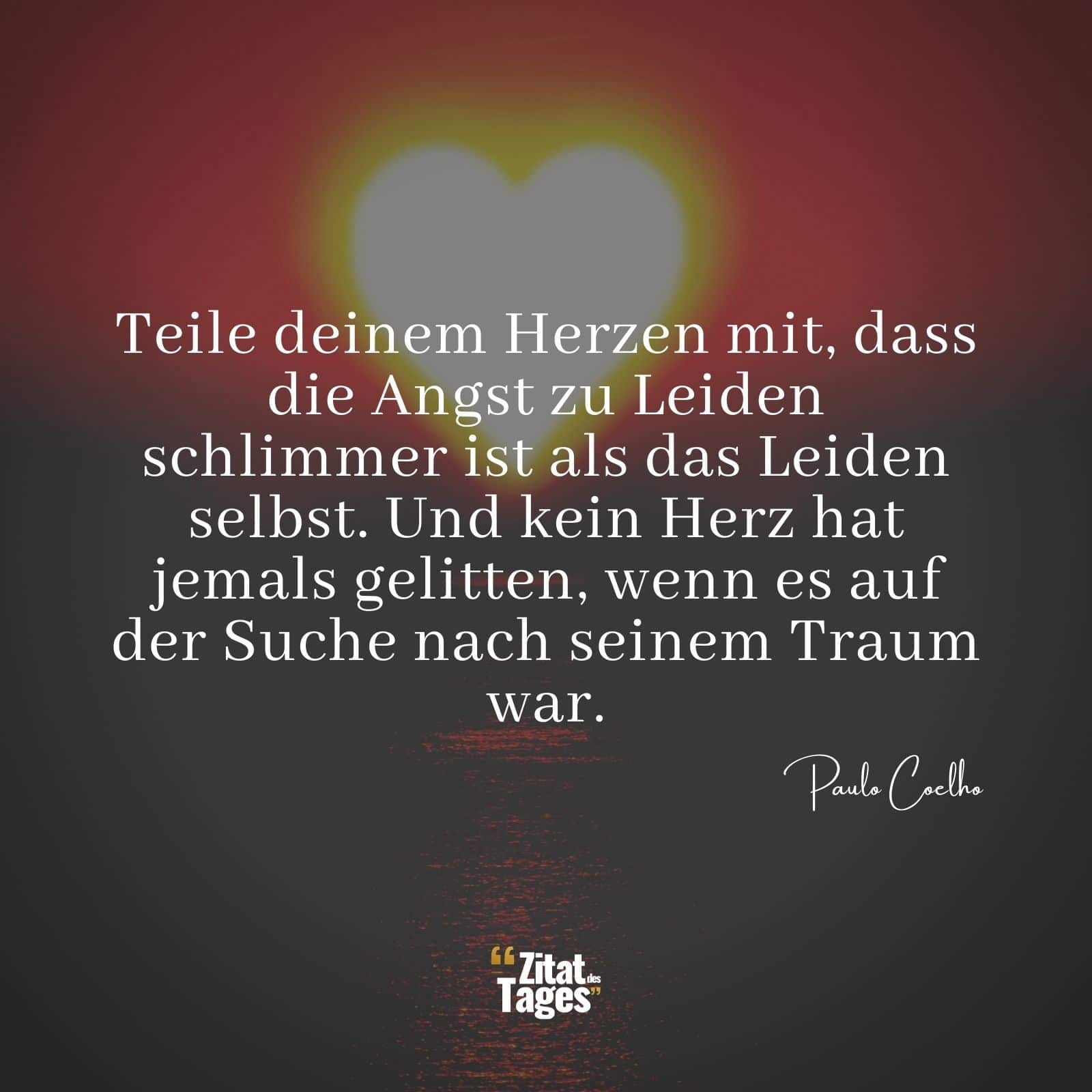 Teile deinem Herzen mit, dass die Angst zu Leiden schlimmer ist als das Leiden selbst. Und kein Herz hat jemals gelitten, wenn es auf der Suche nach seinem Traum war. - Paulo Coelho