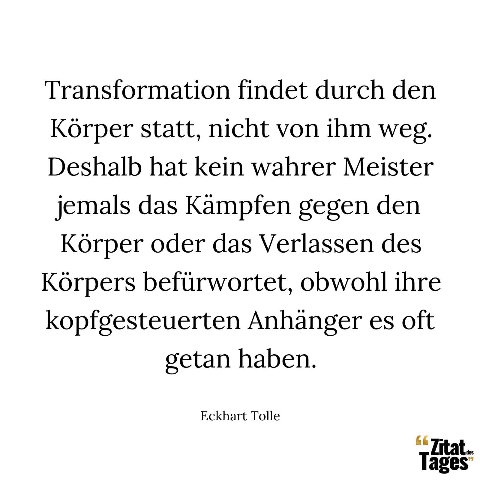 Transformation findet durch den Körper statt, nicht von ihm weg. Deshalb hat kein wahrer Meister jemals das Kämpfen gegen den Körper oder das Verlassen des Körpers befürwortet, obwohl ihre kopfgesteuerten Anhänger es oft getan haben. - Eckhart Tolle